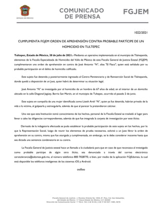 1022/2021
CUMPLIMENTA FGJEM ORDEN DE APREHENSIÓN CONTRA PROBABLE PARTÍCIPE DE UN
HOMICIDIO EN TULTEPEC
Tultepec, Estado de México, 30 de julio de 2021.- Mediante un operativo implementado en el municipio de Tlalnepantla,
elementos de la Fiscalía Especializada de Homicidio del Valle de México de esta Fiscalía General de Justicia Estatal (FGJEM)
cumplimentaron una orden de aprehensión en contra de José Antonio “N”, alias "El Flaco", quien está señalado por su
probable participación en el delito de homicidio calificado.
Este sujeto fue detenido y posteriormente ingresado al Centro Penitenciario y de Reinserción Social de Tlalnepantla,
donde quedó a disposición de un Juez, quien habrá de determinar su situación legal.
José Antonio “N” es investigado por el homicidio de un hombre de 67 años de edad, en el interior de un domicilio
ubicado en la calle Diagonal Jagüey, Barrio San Martín, en el municipio de Tultepec, ocurrido el pasado 2 de junio.
Este sujeto en compañía de una mujer identificada como Lizeth Areli “N”, quien ya fue detenida, habrían privado de la
vida a la víctima, al golpearla y estrangularla, además de que al parecer la pretendieron calcinar.
Una vez que esta Institución tomó conocimiento de los hechos, personal de la Fiscalía Estatal se trasladó al lugar para
llevar a cabo las diligencias correspondientes, además de que fue integrada la carpeta de investigación por este ilícito.
Derivado de la indagatoria efectuada se pudo establecer la probable participación de este sujeto en los hechos, por lo
que la Representación Social, luego de reunir los elementos de prueba necesarios, solicitó a un Juez librar la orden de
aprehensión en su contra, misma que fue otorgada y cumplimentada, sin embargo, se le debe considerar inocente hasta que
sea dictada una sentencia condenatoria en su contra.
La Fiscalía General de Justicia estatal hace un llamado a la ciudadanía para que en caso de que reconozca al investigado
como probable partícipe de algún otro ilícito, sea denunciado a través del correo electrónico
cerotolerancia@edomex.gob.mx, al número telefónico 800 7028770, o bien, por medio de la aplicación FGJEdomex, la cual
está disponible los teléfonos inteligentes de los sistemas iOS y Android.
oo0oo
 