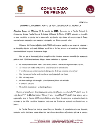 1024/2020
DESMANTELA FGJEM UN PUNTO DE VENTA DE DROGA EN ATLAUTLA
Atlautla, Estado de México, 13 de agosto de 2020.- Elementos de la Fiscalía Regional de
Amecameca de esta Fiscalía General de Justicia del Estado de México (FGJEM) catearon un inmueble
en este municipio en donde fueron asegurados envoltorios con droga, así como armas de fuego,
además fueron asegurados cuatro sujetos investigados por delitos contra la salud.
El Agente del Ministerio Público de la FGJEM solicitó a un Juez librar una orden de cateo para
un inmueble ubicado en la calle Hidalgo, en el Barrio de San Jacinto, en el municipio de Atlautla,
identificado como un punto de venta de droga.
Una vez que la Autoridad Judicial otorgó la orden de cateo para este inmueble, los servidores
públicos de la FGJEM se trasladaron al lugar, donde fue hallado lo siguiente:
 89 envoltorios contienen piedra color blanca, con las características propias de la cocaína,
 32 bolsitas con hierba verde, con las características de la marihuana
 7 envoltorios que contiene sustancia blanquecina de droga conocida como cristal
 Una charola con hierba verde con las características de la marihuana
 Una báscula gramera
 Un arma de fuego tipo escopeta y una réplica de pistola tipo escuadra
 9 teléfonos celulares
 Un cuchillo tipo táctico y un bastón policiaco
Durante el cateo fueron detenidos cuatro sujetos identificados como Arnulfo “N”, de 27 años de
edad; Daniel “N”, de 28 años, Esteban “N”, de 50 años y Josué Misael “N”, de 24 años, quienes fueron
presentados ante el Agente del Ministerio Público, quien habrá de determinar su situación legal, sin
embargo se les debe considerar inocentes hasta que sea dictada una sentencia condenatoria en su
contra.
La Fiscalía General de Justicia estatal hace un llamado a la ciudadanía para que denuncie
cualquier hecho delictivo a través del correo electrónico cerotolerancia@edomex.gob.mx, al número
 