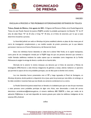 1045/2021
VINCULAN A PROCESO A TRES PROBABLES EXTORSIONADORES DETENIDOS EN TOLUCA
Toluca, Estado de México, 4 de agosto de 2021.- El Agente del Ministerio Público de la Fiscalía Regional de
Toluca de esta Fiscalía General de Justicia (FGJEM) acreditó la probable participación de Eduardo “N” de 27
años de edad, Bryan “N” de 25 años e Irving “N” 18 años, en el ilícito de extorsión, por lo que un Juez
determinó vincularlos a proceso.
La Autoridad Judicial con sede en Almoloya de Juárez estableció además un plazo de dos meses para el
cierre de investigación complementaria y una medida cautelar de prisión preventiva, por lo que deberán
permanecer internos en el Centro Penitenciario y de Reinserción Social.
Estos tres individuos fueron detenidos en calles de la colonia Valle Verde, en la capital mexiquense,
como parte de una investigación iniciada por la FGJEM luego de que una persona denunció que comenzó a
recibir llamadas telefónicas mediante las cuales sujetos que se ostentaban como integrantes de La Familia
Michoacana le exigían la entrega de dinero a cambio de no hacerle daño.
Derivado de lo anterior la víctima interpuso una denuncia por el ilícito de extorsión y Policías de
Investigación (PDI) llevaron a cabo diversas indagatorias de gabinete y campo, además realizaron un operativo
que permitió la captura de los tres probables partícipes, uno de ellos quien es familiar de la víctima.
Los tres detenidos fueron presentados ante el MP y luego ingresados al Penal de Santiaguito, en
Almoloya de Juárez, donde quedaron a disposición de un Juez, quien los procesó por este delito, sin embargo, se
les debe considerar inocentes hasta que sea dictada una sentencia condenatoria en su contra.
La Fiscalía General de Justicia estatal hace un llamado a la ciudadanía para que en caso de que reconozca
a estas personas como probables partícipes de algún otro ilícito, sean denunciadas a través del correo
electrónico cerotolerancia@edomex.gob.mx, al número telefónico 800 7028770, o bien, por medio de la
aplicación FGJEdomex, la cual está disponible de manera gratuita para todos los teléfonos inteligentes de los
sistemas iOS y Android.
oo0oo
 