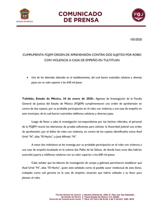 105/2020
CUMPLIMENTA FGJEM ORDEN DE APREHENSIÓN CONTRA DOS SUJETOS POR ROBO
CON VIOLENCIA A CASA DE EMPEÑO EN TULTITLÁN
 Uno de los detenidos laboraba en el establecimiento, del cual fueron sustraídos celulares y diversas
joyas con un valor superior a los 640 mil pesos.
Tultitlán, Estado de México, 24 de enero de 2020.- Agentes de Investigación de la Fiscalía
General de Justicia del Estado de México (FGJEM) cumplimentaron una orden de aprehensión en
contra de dos sujetos, por su probable participación en el robo con violencia a una casa de empeño en
este municipio, de la cual fueron sustraídos teléfonos celulares y diversas joyas.
Luego de llevar a cabo la investigación correspondiente por los hechos referidos, el personal
de la FGJEM reunió los elementos de prueba suficientes para solicitar la Autoridad Judicial una orden
de aprehensión, por el delito de robo con violencia, en contra de los sujetos identificados como Axel
Uriel “N”, alias “El Hacha”, y José Alfredo “N”.
A estos dos individuos se les investiga por su probable participación en el robo con violencia a
una casa de empeño localizada en la colonia San Pablo de las Salinas, de donde hace unos días habrían
sustraído joyería y teléfonos celulares con un valor superior a los 640 mil pesos.
Cabe señalar que las labores de investigación de campo y gabinete permitieron establecer que
Axel Uriel “N”, alias “El Hacha”, quien está señalado como el posible autor intelectual de este ilícito,
trabajaba como sub gerente en la casa de empeño, situación que habría utilizado a su favor para
planear el robo.
 