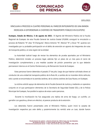 1051/2021
VINCULAN A PROCESO A CUATRO PERSONAS AL PARECER INTEGRANTES DE UNA BANDA
DEDICADA A EXTORSIONAR A CHOFERES DE TRANSPORTE PÚBLICO EN ECATEPEC
Ecatepec, Estado de México, 5 de agosto de 2021.- El Agente del Ministerio Público de la Fiscalía
Regional de Ecatepec de esta Fiscalía General de Justicia Estatal (FGJEM) consiguió la vinculación a
proceso de Roberto “N” alias “El Changuita”, Marco Antonio “N”, Marisol “N” y Oscar “N”, quienes son
investigados por su probable participación en el delito de extorsión en agravio de integrantes de rutas
de transporte público, en esta región de la entidad.
La Autoridad Judicial luego de revisar los elementos de prueba aportados por el Ministerio
Público, determinó iniciales un proceso legal, además fijó un plazo de un mes para el cierre de
investigación complementaria y una medida cautelar de prisión preventiva por lo que deberán
permanecer internos en el Centro Penitenciario y de Reinserción Social de Ecatepec.
Estas personas fueron detenidas el pasado 27 de julio, luego de que habrían solicitado dinero al
conductor de una unidad de transporte público de la Ruta 44, a cambio de no incendiar dicho vehículo;
esto cuando se encontraba en la avenida Jardines, de la colonia Jardines de Casa Nueva, en Ecatepec.
La víctima solicitó apoyo de elementos de la Fiscalía General de Justicia y mediante un operativo
conjunto en el que participaron elementos de la Secretaría de Seguridad Estatal (SS) y de la Policía
Municipal de Ecatepec, fue posible la captura de estas cuatro personas.
Durante la movilización les fue asegurada una réplica de arma de fuego, un cuchillo, un
garrafón con gasolina y dinero en efectivo, al parecer producto de la extorsión.
Los detenidos fueron presentados ante el Ministerio Público, quien inició la carpeta de
investigación respectiva por este delito y posteriormente los remitió ante un Juez, donde fueron
 