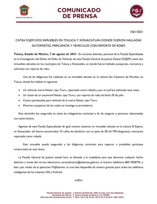 1061/2021
CATEA FGJEM DOS INMUEBLES EN TOLUCA Y XONACATLÁN DONDE FUERON HALLADAS
AUTOPARTES, MERCANCÍA Y VEHÍCULOS CON REPORTE DE ROBO
Toluca, Estado de México, 7 de agosto de 2021.- En acciones distintas, personal de la Fiscalía Especializada
en la Investigación del Delito de Robo de Vehículo de esta Fiscalía General de Justicia Estatal (FGJEM) cateó dos
inmuebles ubicados en los municipios de Toluca y Xonacatlán, en donde fueron halladas autopartes, mercancía y
vehículos con reporte de robo.
Una de las diligencias fue realizada en un inmueble ubicado en la colonia San Cayetano de Morelos, en
Toluca, donde fue hallado lo siguiente:
 Un vehículo marca Nissan, tipo Tsuru, reportado como robado y por el cual fue solicitado este cateo
 Un chasis de un automóvil Nissan, tipo Tsuru, con reporte de robo de fecha 29 de julio
 Cuatro portezuelas para vehículo de la marca Nissan, tipo Tsuru
 Diversas autopartes de las cuales se investiga su procedencia
Este domicilio fue asegurado en tanto las indagatorias continúan a fin de asegurar a personas relacionadas
con estos hechos.
Agentes de esta Fiscalía Especializada de igual manera catearon un inmueble ubicado en la colonia El Espino,
en Xonacatlán, ahí fueron encontrados 10 rollos de alambrón con un peso de 28 mil 790 kilogramos; mercancía
reportada como robada.
Este inmueble quedó asegurado y las diligencias continúan para capturar a probables partícipes
involucrados en este ilícito.
La Fiscalía General de Justicia estatal hace un llamado a la ciudadanía para que denuncie cualquier hecho
delictivo a través del correo electrónico cerotolerancia@edomex.gob.mx, al número telefónico 800 7028770, o
bien, por medio de la aplicación FGJEdomex, la cual está disponible de manera gratuita para todos los teléfonos
inteligentes de los sistemas iOS y Android.
oo0oo
 