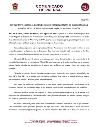 1072/2021
CUMPLIMENTA FGJEM UNA ORDEN DE APREHENSIÓN EN CONTRA DE DOS SUJETOS QUE
HABRÍAN INTENTADO ASESINAR A UNA MUJER EN VILLA DEL CARBÓN
Villa del Carbón, Estado de México, 9 de agosto de 2021.- Agentes de la Policía de Investigación de la
Fiscalía Regional de Atlacomulco de esta Fiscalía General de Justicia Estatal (FGJEM) cumplimentaron una orden
de aprehensión en contra de Aldo “N” y Raúl “N”, quienes son investigados por su probable participación en el
delito de homicidio calificado en grado de tentativa, en agravio de una mujer.
Los probables agresores fueron ingresados al Centro Penitenciario y de Reinserción Social de la zona,
en donde quedaron a disposición de un Juez, quien determinará su situación legal, no obstante, se les debe
considerar inocentes hasta que sea dictada una sentencia condenatoria en su contra.
El pasado 22 de mayo la víctima se encontraba con varios de sus familiares en un domicilio de la
comunidad Los Arana, en el municipio de Villa del Carbón; horas más tarde arribaron al lugar otras personas,
quienes habrían iniciado una discusión con la víctima por problemas personales y luego se retiraron del
inmueble.
Sin embargo, minutos después de nueva cuenta arribaron al domicilio estas personas acompañadas por
Aldo “N” y Raúl “N”., Los probables partícipes habrían realizados destrozos en la vivienda y luego al parecer
atacaron con un cuchillo a la víctima, quien resultó lesionada.
Esta mujer fue trasladada a un hospital de la zona donde recibió atención médica; sus lesiones fueron
clasificadas como las que si ponen en peligro la vida, ameritan hospitalización y tardan en sanar más de 15 días.
Derivado de estos hechos fue integrada la carpeta de investigación respectiva y con el avance en la
indagatoria fue posible identificar a estos dos sujetos como probables partícipes, por ello fue solicitada a un Juez
una orden de aprehensión en su contra.
La Fiscalía General de Justicia estatal hace un llamado a la ciudadanía para que en caso de que reconozca
a los involucrados como probables partícipes de algún otro ilícito, sean denunciados a través del correo
electrónico cerotolerancia@edomex.gob.mx, al número telefónico 800 7028770, o bien, por medio de la
 