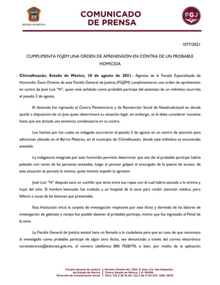 1077/2021
CUMPLIMENTA FGJEM UNA ORDEN DE APREHENSIÓN EN CONTRA DE UN PROBABLE
HOMICIDA
Chimalhuacán, Estado de México, 10 de agosto de 2021.- Agentes de la Fiscalía Especializada de
Homicidio Zona Oriente de esta Fiscalía General de Justicia (FGJEM) cumplimentaron una orden de aprehensión
en contra de José Luis “N”, quien está señalado como probable partícipe del asesinato de un individuo ocurrido
el pasado 2 de agosto.
El detenido fue ingresado al Centro Penitenciario y de Reinserción Social de Nezahualcóyotl en donde
quedó a disposición de un Juez quien determinará su situación legal, sin embargo, se le debe considerar inocente
hasta que sea dictada una sentencia condenatoria en su contra.
Los hechos por los cuales es indagado ocurrieron el pasado 2 de agosto en un centro de atención para
adicciones ubicado en el Barrio Plateros, en el municipio de Chimalhuacán, donde este individuo se encontraba
anexado.
La indagatoria integrada por este homicidio permitió determinar que ese día el probable partícipe habría
peleado con varias de las personas anexadas, luego al parecer golpeó al encargado de la puerta de acceso; de
esta situación se percató la víctima, quien intentó impedir la agresión.
José Luis “N” después sacó un cuchillo que tenía entre sus ropas con el cual habría atacado a la víctima y
huyó del sitio. El hombre lesionado fue traslado a un hospital de la zona para recibir atención médica, pero
falleció a causa de las lesiones que presentaba.
Esta Institución inició la carpeta de investigación respectiva por este ilícito y derivado de las labores de
investigación de gabinete y campo fue posible detener al probable partícipe, mismo que fue ingresado al Penal de
la zona.
La Fiscalía General de Justicia estatal hace un llamado a la ciudadanía para que en caso de que reconozca
al investigado como probable partícipe de algún otro ilícito, sea denunciado a través del correo electrónico
cerotolerancia@edomex.gob.mx, al número telefónico 800 7028770, o bien, por medio de la aplicación
 