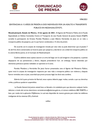 1096/2021
SENTENCIAN A 15 AÑOS DE PRISIÓN A DOS INDIVIDUOS POR UN ASALTO A TRANSPORTE
PÚBLICO EN NEZAHUALCÓYOTL
Nezahualcóyotl, Estado de México, 14 de agosto de 2021.- El Agente del Ministerio Público de la Fiscalía
Especializada en Delitos Cometidos Contra el Transporte de esta Fiscalía General de Justicia Estatal (FGJEM)
acreditó la participación de Ernesto Paredes Moedano y José Alberto Hernández de Jesús en un robo a
transporte público de pasajeros, por lo que fueron condenados a 15 años de prisión.
De acuerdo con la carpeta de investigación iniciada por este robo se pudo determinar que el pasado 7
de abril los ahora sentenciados se hicieron pasar por pasajeros y abordaron una unidad de transporte público en
la colonia Benito Juárez, en el municipio de Nezahualcóyotl.
Cuadras adelante estos sujetos sacaron un arma de fuego con la cual amagaron a los pasajeros, a quienes
despojaron de sus pertenencias y dinero, después pretendieron huir, sin embargo, fueron detenidos por
elementos policiacos quienes realizaban un operativo en la zona.
Paredes Moedano y Hernández De Jesús fueron presentados ante el Agente del Ministerio Público,
quien inició la carpeta de investigación respectiva por este robo a transporte público con violencia y después
fueron remitidos ante un Juez, autoridad que previo proceso legal, les dictó esta condena.
Además de la pena privativa de libertad, estos sujetos deberán pagar multas, aunado a que sus derechos
civiles y políticos quedaron suspendidos.
La Fiscalía General de Justicia estatal hace un llamado a la ciudadanía para que denuncie cualquier hecho
delictivo a través del correo electrónico cerotolerancia@edomex.gob.mx, al número telefónico 800 7028770, o
bien, por medio de la aplicación FGJEdomex, la cual está disponible de manera gratuita para todos los teléfonos
inteligentes de los sistemas iOS y Android.
oo0oo
 