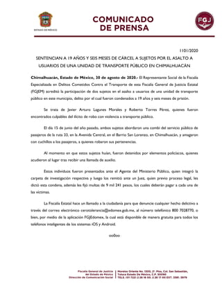 1101/2020
SENTENCIAN A 19 AÑOS Y SEIS MESES DE CÁRCEL A SUJETOS POR EL ASALTO A
USUARIOS DE UNA UNIDAD DE TRANSPORTE PÚBLICO EN CHIMALHUACÁN
Chimalhuacán, Estado de México, 30 de agosto de 2020.- El Representante Social de la Fiscalía
Especializada en Delitos Cometidos Contra el Transporte de esta Fiscalía General de Justicia Estatal
(FGJEM) acreditó la participación de dos sujetos en el asalto a usuarios de una unidad de transporte
público en este municipio, delito por el cual fueron condenados a 19 años y seis meses de prisión.
Se trata de Javier Arturo Lagunes Morales y Roberto Torres Pérez, quienes fueron
encontrados culpables del ilícito de robo con violencia a transporte público.
El día 15 de junio del año pasado, ambos sujetos abordaron una combi del servicio público de
pasajeros de la ruta 33, en la Avenida Central, en el Barrio San Lorenzo, en Chimalhuacán, y amagaron
con cuchillos a los pasajeros, a quienes robaron sus pertenencias.
Al momento en que estos sujetos huían, fueron detenidos por elementos policíacos, quienes
acudieron al lugar tras recibir una llamada de auxilio.
Estos individuos fueron presentados ante el Agente del Ministerio Público, quien integró la
carpeta de investigación respectiva y luego los remitió ante un Juez, quien previo proceso legal, les
dictó esta condena, además les fijó multas de 9 mil 241 pesos, los cuales deberán pagar a cada una de
las víctimas.
La Fiscalía Estatal hace un llamado a la ciudadanía para que denuncie cualquier hecho delictivo a
través del correo electrónico cerotolerancia@edomex.gob.mx, al número telefónico 800 7028770, o
bien, por medio de la aplicación FGJEdomex, la cual está disponible de manera gratuita para todos los
teléfonos inteligentes de los sistemas iOS y Android.
oo0oo
 