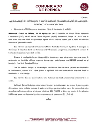 1124/2021
ASEGURA FGJEM EN IXTAPALUCA A SUJETO BUSCADO POR AUTORIDADES DE LA CIUDAD
DE MÉXICO POR UN HOMICIDIO
 Elementos de la FGJEM entregaron al detenido a Policías de Investigación de la CDMX.
Ixtapaluca, Estado de México, 20 de agosto de 2021.- Elementos del Grupo Táctico Operativo
Chimalhuacán (GTO), de esta Fiscalía General de Justicia (FGJEM), detuvieron a Enrique “N”, de 53 años de
edad, quien tiene una orden de aprehensión vigente en la Ciudad de México, por el delito de homicidio
calificado en agravio de su esposa.
Este individuo fue capturado en la carretera México-Puebla-San Vicente, en el poblado de Coatepec, en
el municipio de Ixtapaluca, donde los elementos del GTO realizaban un operativo para combatir la comisión de
hechos delictivos en esa región de la entidad.
Durante la movilización los servidores públicos detuvieron a este sujeto, quien tiene una orden de
aprehensión por homicidio calificado en agravio de una mujer, según la causa penal 32/2008, otorgada por el
Juzgado 24 Penal de la Ciudad de México.
Tras ser detenido, Enrique “N” fue entregado a autoridades de la Fiscalía de Ejecución y Cumplimiento
de Mandamientos Judiciales de la CDMX, quienes lo ingresaron a un Penal en esa entidad federativa, donde se
determinará su situación legal.
Este individuo debe ser considerado inocente hasta que sea dictada una sentencia condenatoria en su
contra.
La Fiscalía General de Justicia estatal hace un llamado a la ciudadanía para que en caso de que reconozca
al investigado como probable partícipe de algún otro ilícito, sea denunciado a través del correo electrónico
cerotolerancia@edomex.gob.mx, al número telefónico 800 7028770, o bien, por medio de la aplicación
FGJEdomex, la cual está disponible los teléfonos inteligentes de los sistemas iOS y Android.
oo0oo
 