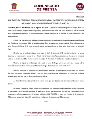 1125/2021
CUMPLIMENTA FGJEM UNA ORDEN DE APREHENSIÓN EN CONTRA INDIVIDUO QUE HABRÍA
ASESINADO A UN HOMBRE EN TONATICO EN EL AÑO 2013
Tonatico, Estado de México, 20 de agosto de 2021.- Agentes de la Fiscalía Regional de Ixtapan de la Sal,
de la Fiscalía General de Justicia Estatal (FGJEM), aprehendieron a Cosme “N”, alias “El Blanco”, de 54 años de
edad, quien es investigado por su probable participación en el asesinato de un hombre, en junio del año 2013, en
este municipio.
Cosme “N” fue asegurado derivado de diversos trabajos de investigación de gabinete y campo realizados
por Policías de Investigación (PDI) de esta Institución. Tras ser capturado fue ingresado al Centro Penitenciario
y de Reinserción Social de la zona, en donde quedó a disposición de un Juez, quien determinará su situación
legal.
El delito por el cual es indagado tuvo lugar el día 9 de junio de 2013, cuando la víctima y el ahora
detenido se encontraban a bordo de su vehículo marca Nissan, tipo Tsuru, estacionado afuera de un inmueble
ubicado en la comunidad San Fernando, en el municipio de Tonatico, donde habrían iniciado una discusión.
Durante la disputa el probable partícipe sacó un arma de fuego que llevaba entre sus ropas y habría
disparado en contra de la víctima, quien falleció en el lugar. En tanto que el involucrado huyó.
Por este homicidio el Representante Social integró la carpeta de investigación respectiva y tras recabar
los datos de prueba necesarios, solicitó a un Juez librar una orden de aprehensión en contra del probable
agresor, autoridad que otorgó dicho mandamiento judicial.
Al detenido se le debe considerar inocente hasta que sea dictada una sentencia condenatoria en su
contra.
La Fiscalía General de Justicia estatal hace un llamado a la ciudadanía para que en caso de que reconozca
al investigado como probable partícipe de algún otro ilícito, sea denunciado a través del correo electrónico
cerotolerancia@edomex.gob.mx, al número telefónico 800 7028770, o bien, por medio de la aplicación
FGJEdomex, la cual está disponible los teléfonos inteligentes de los sistemas iOS y Android.
oo0oo
 
