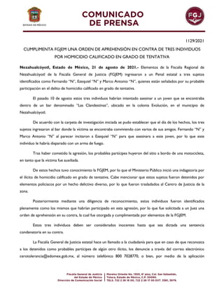 1129/2021
CUMPLIMENTA FGJEM UNA ORDEN DE APREHENSIÓN EN CONTRA DE TRES INDIVIDUOS
POR HOMICIDIO CALIFICADO EN GRADO DE TENTATIVA
Nezahualcóyotl, Estado de México, 21 de agosto de 2021.- Elementos de la Fiscalía Regional de
Nezahualcóyotl de la Fiscalía General de Justicia (FGJEM) ingresaron a un Penal estatal a tres sujetos
identificados como Fernando “N”, Ezequiel “N” y Marco Antonio “N”, quienes están señalados por su probable
participación en el delito de homicidio calificado en grado de tentativa.
El pasado 10 de agosto estos tres individuos habrían intentado asesinar a un joven que se encontraba
dentro de un bar denominado “Las Clandestinas”, ubicado en la colonia Evolución, en el municipio de
Nezahualcóyotl.
De acuerdo con la carpeta de investigación iniciada se pudo establecer que el día de los hechos, los tres
sujetos ingresaron al bar donde la víctima se encontraba conviviendo con varios de sus amigos. Fernando “N” y
Marco Antonio “N” al parecer incitaron a Ezequiel “N” para que asesinara a este joven, por lo que este
individuo le habría disparado con un arma de fuego.
Tras haber cometido la agresión, los probables partícipes huyeron del sitio a bordo de una motocicleta,
en tanto que la víctima fue auxiliada.
De estos hechos tuvo conocimiento la FGJEM, por lo que el Ministerio Público inició una indagatoria por
el ilícito de homicidio calificado en grado de tentativa. Cabe mencionar que estos sujetos fueron detenidos por
elementos policiacos por un hecho delictivo diverso, por lo que fueron trasladados al Centro de Justicia de la
zona.
Posteriormente mediante una diligencia de reconocimiento, estos individuos fueron identificados
plenamente como los mismos que habrían participado en esta agresión, por lo que fue solicitada a un Juez una
orden de aprehensión en su contra, la cual fue otorgada y cumplimentada por elementos de la FGJEM.
Estos tres individuos deben ser considerados inocentes hasta que sea dictada una sentencia
condenatoria en su contra.
La Fiscalía General de Justicia estatal hace un llamado a la ciudadanía para que en caso de que reconozca
a los detenidos como probables partícipes de algún otro ilícito, los denuncie a través del correo electrónico
cerotolerancia@edomex.gob.mx, al número telefónico 800 7028770, o bien, por medio de la aplicación
 