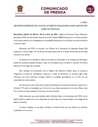 113/2021
DETIENEN ELEMENTOS DEL GTO DE LA FGJEM EN NAUCALPAN A DOS SUJETOS POR
ROBO DE VEHÍCULO
Naucalpan, Estado de México, 26 de enero de 2021.- Agentes del Grupo Táctico Operativo
Naucalpan (GTO) de esta Fiscalía General de Justicia Estatal (FGJEM) detuvieron en acciones distintas
a dos sujetos quienes son investigados por su probable participación en los delitos de robo de vehículo
y contra la salud.
Elementos del GTO en conjunto con Policías de la Secretaría de Seguridad Estatal (SS)
aseguraron a Carlos Felipe “N”, de 20 años de edad, quien tenía en su poder 20 envoltorios de droga
conocida como cristal.
Su detención fue realizada en calles de la colonia La Castañeda, en el municipio de Naucalpan,
donde los servidores públicos llevaban a cabo una movilización para combatir la comisión de hechos
delictivos en esa región de la entidad.
Este individuo fue presentado ante el Agente del Ministerio Público quien se encuentra
integrando la carpeta de investigación respectiva y habrá de determinar su situación legal. Cabe
mencionar que esta Institución investiga además su probable participación en el robo de una
motocicleta en este municipio.
En tanto que en otro punto del municipio de Naucalpan los elementos policiacos capturaron a
Armando “N” quien es investigado por el hurto de una unidad automotora de la marca Nissan, tipo
Tsuru, ilícito ocurrido el pasado 21 de enero, en este municipio.
Cabe mencionar que este individuo habría ofrecido dinero a los elementos del GTO y de la
policía estatal a cambio de no ser relacionado con este robo, por lo que también se le indaga por el
delito de cohecho.
A ambos individuos se les debe considerar inocentes hasta que sea dictada una sentencia
condenatoria en su contra.
 