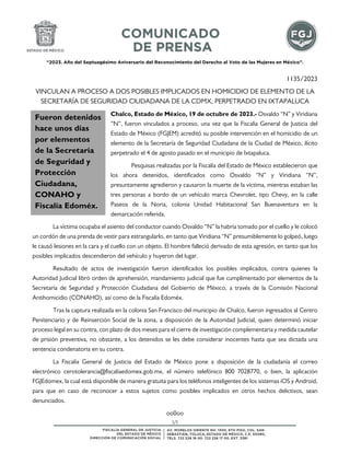 “2023. Año del Septuagésimo Aniversario del Reconocimiento del Derecho al Voto de las Mujeres en México”.
1/1
1135/2023
VINCULAN A PROCESO A DOS POSIBLES IMPLICADOS EN HOMICIDIO DE ELEMENTO DE LA
SECRETARÍA DE SEGURIDAD CIUDADANA DE LA CDMX, PERPETRADO EN IXTAPALUCA
Chalco, Estado de México, 19 de octubre de 2023.- Osvaldo “N” y Viridiana
“N”, fueron vinculados a proceso, una vez que la Fiscalía General de Justicia del
Estado de México (FGJEM) acreditó su posible intervención en el homicidio de un
elemento de la Secretaría de Seguridad Ciudadana de la Ciudad de México, ilícito
perpetrado el 4 de agosto pasado en el municipio de Ixtapaluca.
Pesquisas realizadas por la Fiscalía del Estado de México establecieron que
los ahora detenidos, identificados como Osvaldo “N” y Viridiana “N”,
presuntamente agredieron y causaron la muerte de la víctima, mientras estaban las
tres personas a bordo de un vehículo marca Chevrolet, tipo Chevy, en la calle
Paseos de la Noria, colonia Unidad Habitacional San Buenaventura en la
demarcación referida.
La víctima ocupaba el asiento del conductor cuando Osvaldo “N” la habría tomado por el cuello y le colocó
un cordón de una prenda de vestir para estrangularlo, en tanto que Viridiana “N” presumiblemente lo golpeó, luego
le causó lesiones en la cara y el cuello con un objeto. El hombre falleció derivado de esta agresión, en tanto que los
posibles implicados descendieron del vehículo y huyeron del lugar.
Resultado de actos de investigación fueron identificados los posibles implicados, contra quienes la
Autoridad Judicial libró orden de aprehensión, mandamiento judicial que fue cumplimentado por elementos de la
Secretaría de Seguridad y Protección Ciudadana del Gobierno de México, a través de la Comisión Nacional
Antihomicidio (CONAHO), así como de la Fiscalía Edoméx.
Tras la captura realizada en la colonia San Francisco del municipio de Chalco, fueron ingresados al Centro
Penitenciario y de Reinserción Social de la zona, a disposición de la Autoridad Judicial, quien determinó iniciar
proceso legal en su contra, con plazo de dos meses para el cierre de investigación complementaria y medida cautelar
de prisión preventiva, no obstante, a los detenidos se les debe considerar inocentes hasta que sea dictada una
sentencia condenatoria en su contra.
La Fiscalía General de Justicia del Estado de México pone a disposición de la ciudadanía el correo
electrónico cerotolerancia@fiscaliaedomex.gob.mx, el número telefónico 800 7028770, o bien, la aplicación
FGJEdomex, la cual está disponible de manera gratuita para los teléfonos inteligentes de los sistemas iOS y Android,
para que en caso de reconocer a estos sujetos como posibles implicados en otros hechos delictivos, sean
denunciados.
oo0oo
Fueron detenidos
hace unos días
por elementos
de la Secretaría
de Seguridad y
Protección
Ciudadana,
CONAHO y
Fiscalía Edoméx.
 