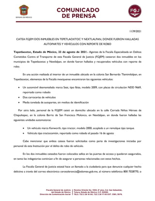 1139/2021
CATEA FGJEM DOS INMUEBLES EN TEPETLAOXTOC Y NEXTLALPAN, DONDE FUERON HALLADAS
AUTOPARTES Y VEHÍCULOS CON REPORTE DE ROBO
Tepetlaoxtoc, Estado de México, 23 de agosto de 2021.- Agentes de la Fiscalía Especializada en Delitos
Cometidos Contra el Transporte de esta Fiscalía General de Justicia (FGJEM) catearon dos inmuebles en los
municipios de Tepetlaoxtoc y Nextlalpan, en donde fueron hallados y recuperados vehículos con reporte de
robo.
En una acción realizada al interior de un inmueble ubicado en la colonia San Bernardo Tlamimilolpan, en
Tepetlaoxtoc, elementos de la Fiscalía mexiquense encontraron los siguientes vehículos:
 Un automóvil desmantelado marca Seat, tipo Ibiza, modelo 2009, con placas de circulación NDD 9669,
reportado como robado
 Dos carrocerías de vehículos
 Media tonelada de autopartes, sin medios de identificación
Por otro lado, personal de la FGJEM cateó un domicilio ubicado en la calle Cerrada Niños Héroes de
Chapultepec, en la colonia Barrio de San Francisco Molonco, en Nextlalpan, en donde fueron halladas las
siguientes unidades automotoras:
 Un vehículo marca Kenworth, tipo tractor, modelo 2000, acoplado a un remolque tipo tanque.
 Vehículo tipo tractocamión, reportado como robado el pasado 16 de agosto
Cabe mencionar que ambos cateos fueron solicitados como parte de investigaciones iniciadas por
personal de esta Institución por el delito de robo de vehículo.
En los dos inmuebles cateados fueron colocados sellos en las puertas de acceso y quedaron asegurados,
en tanto las indagatorias continúan a fin de asegurar a personas relacionadas con estos hechos.
La Fiscalía General de Justicia estatal hace un llamado a la ciudadanía para que denuncie cualquier hecho
delictivo a través del correo electrónico cerotolerancia@edomex.gob.mx, al número telefónico 800 7028770, o
 