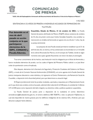 “2023. Año del Septuagésimo Aniversario del Reconocimiento del Derecho al Voto de las Mujeres en México”.
1/1
1142/2023
SENTENCIAN A 35 AÑOS DE PRISIÓN A INDIVIDUO ACUSADO DE FEMINICIDIO EN
TULTITLÁN
Cuautitlán, Estado de México, 21 de octubre de 2023.- La Fiscalía
General de Justicia del Estado de México (FGJEM) obtuvo sentencia de condena
de 35 años de prisión contra Juan Carlos González Castañón, tras acreditar su
intervención en el delito de feminicidio en agravio de una niña de 11 años, hija de
su pareja sentimental.
Las pesquisas de esta Fiscalía estatal permitieron establecer que el 21 de
abril de este año, la víctima y el hoy sentenciado se encontraban en un inmueble
de la colonia Rinconada San Marcos, en el municipio de Tultitlán, donde en algún
momento este sujeto agredió físicamente a la menor de edad y la estranguló.
Tras tomar conocimiento de los hechos, esta Institución inició la indagatoria por el ilícito de feminicidio y
fueron recabados elementos de prueba, con los cuales el Agente del Ministerio Público solicitó a un Juez librar
orden de aprehensión contra el implicado.
Días después, elementos de la Secretaría de Seguridad y Protección Ciudadana del Gobierno de México
(SSPC), a través de la Comisión Nacional Antihomicidio (CONAHO), así como agentes de la Fiscalía General de
Justicia mexiquense detuvieron a este individuo y lo ingresaron al Centro Penitenciario y de Reinserción Social de
Cuautitlán, a disposición de la Autoridad Judicial, para que determinara su situación legal.
El Órgano Jurisdiccional revisó las pruebas recabadas, aportadas y expuestas por el Representante Social,
por lo que dictó esta condena contra el acusado, además le fijó multa de 63 mil 540 pesos, la cantidad de 3 millones
319 mil 040 pesos como reparación del daño integral y sus derechos civiles y políticos quedaron suspendidos.
La Fiscalía General de Justicia pone a disposición de la ciudadanía el correo electrónico
cerotolerancia@fiscaliaedomex.gob.mx, el número telefónico 800 7028770, o bien, la aplicación FGJEdomex, la
cual está disponible de manera gratuita para los teléfonos inteligentes de los sistemas iOS y Android, para que
denuncie cualquier hecho delictivo.
oo0oo
Fue detenido en el
mes de abril
pasado en acción
conjunta en la que
participaron
elementos de la
SSPC, CONAHO y
Fiscalía Edoméx.
 