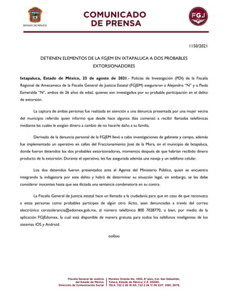 1150/2021
DETIENEN ELEMENTOS DE LA FGJEM EN IXTAPALUCA A DOS PROBABLES
EXTORSIONADORES
Ixtapaluca, Estado de México, 25 de agosto de 2021.- Policías de Investigación (PDI) de la Fiscalía
Regional de Amecameca de la Fiscalía General de Justicia Estatal (FGJEM) aseguraron a Alejandro “N” y a Paola
Esmeralda “N”, ambos de 26 años de edad, quienes son investigados por su probable participación en el delito
de extorsión.
La captura de ambas personas fue realizada en atención a una denuncia presentada por una mujer vecina
del municipio referido quien informó que desde hace algunos días comenzó a recibir llamadas telefónicas
mediante las cuales le exigían dinero a cambio de no hacerle daño a su familia.
Derivado de la denuncia personal de la FGJEM llevó a cabo investigaciones de gabinete y campo, además
fue implementado un operativo en calles del Fraccionamiento José de la Mora, en el municipio de Ixtapaluca,
donde fueron detenidos los dos probables extorsionadores, momentos después de que habrían recibido dinero
producto de la extorsión. Durante el operativo, les fue asegurada además una navaja y un teléfono celular.
Los dos detenidos fueron presentados ante el Agente del Ministerio Público, quien se encuentra
integrando la indagatoria por este delito y habrá de determinar su situación legal, sin embargo, se les debe
considerar inocentes hasta que sea dictada una sentencia condenatoria en su contra.
La Fiscalía General de Justicia estatal hace un llamado a la ciudadanía para que en caso de que reconozca
a estas personas como probables partícipes de algún otro ilícito, sean denunciadas a través del correo
electrónico cerotolerancia@edomex.gob.mx, al número telefónico 800 7028770, o bien, por medio de la
aplicación FGJEdomex, la cual está disponible de manera gratuita para todos los teléfonos inteligentes de los
sistemas iOS y Android.
oo0oo
 