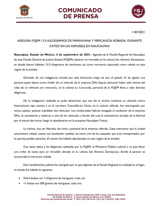 1187/2021
ASEGURA FGJEM 13.5 KILOGRAMOS DE MARIHUANA Y MERCANCÍA ROBADA, DURANTE
CATEO EN UN INMUEBLE EN NAUCALPAN
Naucalpan, Estado de México, 2 de septiembre de 2021.- Agentes de la Fiscalía Regional de Naucalpan
de esta Fiscalía General de Justicia Estatal (FGJEM) catearon un inmueble en la colonia San Antonio Zomeyucan,
en donde fueron hallados 13.5 kilogramos de marihuana, así como mercancía reportada como robada en esta
región de la entidad.
Derivado de una indagatoria iniciada por esta Institución luego de que el pasado 31 de agosto una
persona quien labora como chofer de un vehículo de la empresa DHL Exprés denunció haber sido víctima del
robo de un vehículo con mercancía, en la colonia La Concordia, personal de la FGJEM llevó a cabo diversas
diligencias.
De la indagatoria realizada se pudo determinar que ese día la víctima conducía un vehículo marca
International, tipo camión y en la carretera Cuautitlán-La Venta, en la colonia referida, fue interceptado por
varios sujetos, quienes tripulaban dos vehículos. Los involucrados habrían amagado al conductor de la empresa
DHL, lo sometieron y subieron a uno de los vehículos, a bordo del cual lo mantuvieron privado de la libertad
por al menos dos horas; luego lo abandonaron en la autopista Naucalpan-Toluca.
La víctima, tras ser liberada, dio aviso a personal de la empresa referida. Cabe mencionar que la unidad
automotora robada cuenta con localizador satelital, así como uno de los paquetes que eran transportados, por
lo que fue posible ubicarlos. El camión fue hallado abandonado en esta región de la entidad.
Con estos datos y las diligencias realizadas por la FGJEM, el Ministerio Público solicitó a un Juez librar
una orden de cateo para un inmueble ubicado en la colonia San Antonio Zomeyucan, donde al parecer se
encontraba la mercancía robada.
Este mandamiento judicial fue otorgado por lo que Agentes de la Fiscalía Regional se trasladaron al lugar,
en donde fue hallado lo siguiente:
 Ocho bolsas con 1 kilogramo de mariguana, cada una
 11 bolsas con 500 gramos de mariguana, cada uno
 