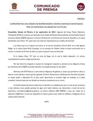 1209/2021
CUMPLIMENTAN UNA ORDEN DE REAPREHENSIÓN CONTRA INDIVIDUO INVESTIGADO
POR UN HOMICIDIO OCURRIDO EN TULTITLÁN
Cuautitlán, Estado de México, 6 de septiembre de 2021.- Agentes del Grupo Táctico Operativo
Tlalnepantla (GTO) en conjunto con elementos de la Unidad de Mandamientos Judiciales de esta Fiscalía General
de Justicia Estatal (FGJEM) ingresaron al Centro Penitenciario y de Reinserción Social de Cuautitlán a un sujeto
identificado como Oscar “N”, quien tiene una orden de reaprehensión por el delito de homicidio.
Los hechos que se le imputan ocurrieron en el mes de noviembre del año 2016, en la calle Agustín
Melgar, en la colonia Santa María Cuautepec, en el municipio de Tultitlán, donde se habría encontrado con la
víctima, un hombre de 37 años de edad, con quien al parecer inició una discusión.
En la disputa Oscar “N” sacó un arma de fuego, con la cual le habría disparado a la víctima,
ocasionándole la muerte y luego huyó del sitio.
Por este ilícito fue integrada la carpeta de investigación respectiva y derivado de las diligencias hechas
por elementos de la FGJEM fue posible identificar al probable partícipe de este delito.
Elementos del GTO llevaron a cabo diversas diligencias de gabinete y campo que permitieron ubicar y
detener a este individuo, mismo que fue ingresado al Centro Penitenciario y de Reinserción Social de Cuautitlán,
en donde quedó a disposición de un Juez, quien determinará su situación legal, sin embargo, se le debe
considerar inocente hasta que sea dictada una sentencia condenatoria en su contra.
La Fiscalía General de Justicia estatal hace un llamado a la ciudadanía para que en caso de que reconozca
a este individuo como posible partícipe de algún otro hecho delictivo, sea denunciado a través del correo
electrónico cerotolerancia@edomex.gob.mx, al número telefónico 800 7028770, o bien, por medio de la
aplicación FGJEdomex, la cual está disponible de manera gratuita para todos los teléfonos inteligentes de los
sistemas iOS y Android.
oo0oo
 