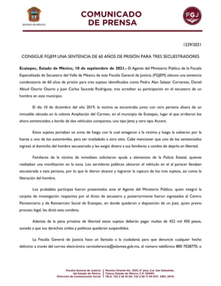 1229/2021
CONSIGUE FGJEM UNA SENTENCIA DE 60 AÑOS DE PRISIÓN PARA TRES SECUESTRADORES
Ecatepec, Estado de México, 10 de septiembre de 2021.- El Agente del Ministerio Público de la Fiscalía
Especializada de Secuestro del Valle de México de esta Fiscalía General de Justicia (FGJEM) obtuvo una sentencia
condenatoria de 60 años de prisión para tres sujetos identificados como Pedro Alan Salazar Cervantes, Daniel
Abiud Osorio Osorio y Juan Carlos Sauceda Rodríguez, tras acreditar su participación en el secuestro de un
hombre en este municipio.
El día 10 de diciembre del año 2019, la víctima se encontraba junto con otra persona afuera de un
inmueble ubicado en la colonia Ampliación del Carmen, en el municipio de Ecatepec, lugar al que arribaron los
ahora sentenciados a bordo de dos vehículos compactos, uno tipo Jetta y otro tipo Accent.
Estos sujetos portaban un arma de fuego con la cual amagaron a la víctima y luego la subieron por la
fuerza a uno de los automóviles, para ser trasladado a otro sitio. Cabe mencionar que uno de los sentenciados
ingresó al domicilio del hombre secuestrado y les exigió dinero a sus familiares a cambio de dejarlo en libertad.
Familiares de la víctima de inmediato solicitaron ayuda a elementos de la Policía Estatal, quienes
realizaban una movilización en la zona. Los servidores públicos ubicaron el vehículo en el al parecer llevaban
secuestrada a esta persona, por lo que le dieron alcance y lograron la captura de los tres sujetos, así como la
liberación del hombre.
Los probables partícipes fueron presentados ante el Agente del Ministerio Público, quien integró la
carpeta de investigación respectiva por el ilícito de secuestro y posteriormente fueron ingresados al Centro
Penitenciario y de Reinserción Social de Ecatepec, en donde quedaron a disposición de un Juez, quien previo
proceso legal, les dictó esta condena.
Además de la pena privativa de libertad estos sujetos deberán pagar multas de 422 mil 450 pesos,
aunado a que sus derechos civiles y políticos quedaron suspendidos.
La Fiscalía General de Justicia hace un llamado a la ciudadanía para que denuncie cualquier hecho
delictivo a través del correo electrónico cerotolerancia@edomex.gob.mx, al número telefónico 800 7028770, o
 