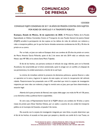 1233/2020
CONSIGUE FGJEM CONDENAS DE 20 Y 18 AÑOS DE PRISIÓN CONTRA DOS SUJETOS
POR ROBO DE VEHÍCULO Y A TRASPORTE PÚBLICO
Ecatepec, Estado de México, 26 de septiembre de 2020.- El Ministerio Público de la Fiscalía
Especializada en Delitos Cometidos Contra el Transporte de esta Fiscalía General de Justicia Estatal
(FGJEM) acreditó la participación de dos sujetos en los delitos de robo de vehículo con violencia y
robo a transporte público, por lo que les fueron dictadas sentencias condenatorias de 20 y 18 años de
prisión en su contra.
Por un lado, un Juez con sede en Ecatepec dictó una condena de 20 años de prisión en contra
de Marco Antonio García Pichardo, quien el día 2 de enero del año 2019 robó un vehículo mara
Nissan, tipo NP 300, en la colonia Santa María Tulpetlac.
El día de los hechos, una persona conducía el vehículo de carga referido, pero en la Avenida
Acueducto, fue sorprendida por el ahora sentenciado, quien la amagó con un cuchillo y la despojó de
sus pertenencias y la unidad automotora, a bordo de la cual huyó.
La víctima de inmediato solicitó la presencia de elementos policiacos, quienes llevaron a cabo
un operativo en la zona y lograron la captura de este sujeto, así como la recuperación del vehículo
robado. Posteriormente fue presentado ante el MP, autoridad que inició la carpeta de investigación
respectiva por este robo con violencia y luego lo remitió ante un Juez, para que fuera determinada su
situación legal.
Además de la pena privativa de libertad, este sujeto debe pagar una multa de 96 mil 136 pesos,
y sus derechos civiles y políticos fueron suspendidos.
En otro caso, el Representante Social de la FGJEM obtuvo una condena de 18 años y cuatro
meses de prisión para Oscar Sánchez Chávez, por un asalto a usuarios de una unidad de transporte
público en el municipio de Coacalco, el pasado 4 de marzo.
De acuerdo con la carpeta de investigación integrada por este ilícito, se pudo determinar que
el día de los hechos, el acusado se hizo pasar por pasajero y abordó una combi de la ruta Tussat, en
 