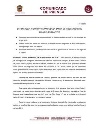 1241/2020
DETIENE FGJEM A OTRO INTEGRANTE DE LA BANDA DE “LOS SAPOS O LOS
CHULOS”, EN ECATEPEC
 Este sujeto tiene una orden de reaprehensión por un robo con violencia ocurrido en este municipio, en
el año 2017.
 En estos últimos dos meses, esta Institución ha detenido a cuatro integrantes de dicha banda delictiva,
investigados por robos con violencia.
 Esta banda delincuencial fue identificada como una de las generadoras de violencia en esa región de
la entidad.
Ecatepec, Estado de México, 28 de septiembre de 2020.- Como resultado de diversos trabajos
de investigación e inteligencia, elementos de la Fiscalía Regional de Ecatepec, de esta Fiscalía General
de Justicia Estatal (FGJEM), detuvieron a Kevin Jonathan “N”, de 24 años de edad, quien está señalado
como uno de los integrantes de la banda de “Los Sapos o Los Chulos”, misma que fue identificada
como generadora de violencia en la región de Ecatepec. Este sujeto tiene una orden de reaprehensión
vigente por el delito de robo con violencia.
Derivado de diversas labores de campo y gabinete fue posible ubicarlo en calles de este
municipio, y una vez detenido fue ingresado al Centro Penitenciario y de Reinserción Social de la zona,
donde quedó a disposición de un Juez.
Este sujeto, quien es investigado por ser integrante de la banda de “Los Sapos o Los Chulos”,
relacionada con varios hechos delictivos en la región de Ecatepec, fue detenido e ingresado al Penal de
Ecatepec en el mes de febrero del año 2017 junto con Eder Eliseo “N”, por su probable partición en el
delito de robo con violencia en agravio de un hombre.
Posteriormente mediante un procedimiento de juicio abreviado fue condenado, no obstante,
solicitó el beneficio liberación con un dispositivo de localización y rastreo, y salió del penal en febrero
del año 2018.
 