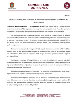 1247/2021
SENTENCIAN A 93 AÑOS DE CÁRCEL A FEMINICIDA DE UNA MENOR DE 10 AÑOS EN
TEOLOYUCAN
Teoloyucan, Estado de México, 14 de septiembre de 2021.- Un Juez con sede en Cuautitlán dictó una
sentencia condenatoria de 93 años y cuatro meses de prisión para Juan José Armenta Hernández, quien en el
mes de febrero del año pasado asesinó a una menor de 10 años de edad, hija de su pareja sentimental.
Los elementos de prueba recabados y aportados por el Agente del Ministerio Público de la Fiscalía
Especializada de Feminicidio de esta Fiscalía General de Justicia Estatal (FGJEM) fueron determinantes para que
un Juez dictara esta condena en contra de Armenta Hernández, quien además deberá pagar multas de 579 mil
200 pesos y 190 mil 263 pesos como reparación del daño, aunado a que sus derechos civiles y políticos
quedaron suspendidos.
De acuerdo con la carpeta de investigación iniciada se pudo determinar que el día 3 de febrero del año
pasado, la menor de edad se encontraba en compañía del ahora sentenciado, al interior de un inmueble ubicado
en la colonia Acolco, del municipio de Teoloyucan, donde en algún momento la agredió sexualmente y la golpeó,
para luego asfixiarla.
La indagatoria iniciada por el hallazgo del cuerpo de la menor de edad, permitió establecer la probable
participación de Juan José en este feminicidio, por ello con los datos recabados por Agentes de Investigación, el
Representante Social solicitó a un Juez librar una orden de aprehensión en contra de este sujeto, mandamiento
judicial que fue otorgado y cumplimentado.
Este sujeto fue ingresado al Centro Penitenciario y de Reinserción Social de Cuautitlán, donde quedó a
disposición de un Juez, autoridad que previo proceso legal, le dictó esta condena.
La Fiscalía General de Justicia mexiquense hace un llamado a la ciudadanía para que denuncie cualquier
hecho delictivo a través del correo electrónico cerotolerancia@edomex.gob.mx, al número telefónico 800
7028770, o bien, por medio de la aplicación FGJEdomex, la cual está disponible de manera gratuita para todos
los teléfonos inteligentes de los sistemas iOS y Android.
oo0oo
 