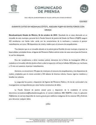 “2022. AÑO DEL QUINCENTENARIO DE TOLUCA, CAPITAL DEL ESTADO DE MÉXICO”.
1252/2022
DURANTE CATEO EN NEZAHUALCÓYOTL, ASEGURA FGJEM 433 ENVOLTORIOS CON
DROGA
Nezahualcóyotl, Estado de México, 26 de octubre de 2022.- Resultado de un cateo efectuado en un
inmueble de este municipio, personal de la Fiscalía General de Justicia del Estado de México (FGJEM) aseguró
433 envoltorios con hierba color verde con las características de la marihuana y sustancia al parecer
metanfetamina, así como 198 dispositivos de cristal y madera para el consumo de estupefacientes.
Tras detectar que en un inmueble ubicado en la colonia Juárez Pantitlán de este municipio, al parecer se
desarrollaban actividades ilícitas, el Agente del Ministerio Público solicitó orden de cateo ante el Juez de Control,
la cual fue obsequiada.
Para dar cumplimiento a dicho mandato judicial, elementos de la Policía de Investigación (PDI) se
trasladaron al inmueble referido donde se llevó a cabo la inspección; ahí fueron halladas 420 bolsas con marihuana
y 13 más con sustancia, al parecer metanfetamina.
Asimismo, se encontraron 195 pipas de cristal para el consumo de estupefacientes y tres dispositivos de
madera, empleados para la misma actividad y 244 sábanas de diversos colores, frascos, cigarros metálicos y
botellas con solvente.
Lo asegurado fue puesto a disposición del Agente del Ministerio Público a fin de dar continuidad a las
investigaciones correspondientes por estos hechos constitutivos de delito.
La Fiscalía General de Justicia estatal pone a disposición de la ciudadanía el correo
electrónico cerotolerancia@fiscaliaedomex.gob.mx, el número telefónico 800 7028770, o bien, la aplicación
FGJEdomex, la cual está disponible de manera gratuita para teléfonos inteligentes de los sistemas iOS y Android,
para denunciar cualquier delito.
oo0oo
 
