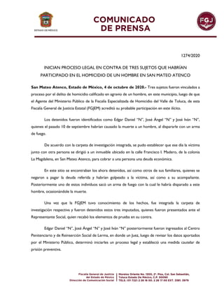 1274/2020
INICIAN PROCESO LEGAL EN CONTRA DE TRES SUJETOS QUE HABRÍAN
PARTICIPADO EN EL HOMICIDIO DE UN HOMBRE EN SAN MATEO ATENCO
San Mateo Atenco, Estado de México, 4 de octubre de 2020.- Tres sujetos fueron vinculados a
proceso por el delito de homicidio calificado en agravio de un hombre, en este municipio, luego de que
el Agente del Ministerio Público de la Fiscalía Especializada de Homicidio del Valle de Toluca, de esta
Fiscalía General de Justicia Estatal (FGJEM) acreditó su probable participación en este ilícito.
Los detenidos fueron identificados como Edgar Daniel “N”, José Ángel “N” y José Iván “N”,
quienes el pasado 10 de septiembre habrían causado la muerte a un hombre, al dispararle con un arma
de fuego.
De acuerdo con la carpeta de investigación integrada, se pudo establecer que ese día la víctima
junto con otra persona se dirigió a un inmueble ubicado en la calle Francisco I. Madero, de la colonia
La Magdalena, en San Mateo Atenco, para cobrar a una persona una deuda económica.
En este sitio se encontraban los ahora detenidos, así como otros de sus familiares, quienes se
negaron a pagar la deuda referida y habrían golpeado a la víctima, así como a su acompañante.
Posteriormente uno de estos individuos sacó un arma de fuego con la cual le habría disparado a este
hombre, ocasionándole la muerte.
Una vez que la FGJEM tuvo conocimiento de los hechos, fue integrada la carpeta de
investigación respectiva y fueron detenidos estos tres imputados, quienes fueron presentados ante el
Representante Social, quien recabó los elementos de prueba en su contra.
Edgar Daniel “N”, José Ángel “N” y José Iván “N” posteriormente fueron ingresados al Centro
Penitenciario y de Reinserción Social de Lerma, en donde un Juez, luego de revisar los datos aportados
por el Ministerio Público, determinó iniciarles un proceso legal y estableció una medida cautelar de
prisión preventiva.
 