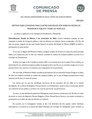 “2022. AÑO DEL QUINCENTENARIO DE TOLUCA, CAPITAL DEL ESTADO DE MÉXICO”.
1283/2022
OBTIENE FGJEM CONDENAS PARA CUATRO INDIVIDUOS POR ROBO EN MEDIOS DE
TRANSPORTE PÚBLICO Y ROBO DE VEHÍCULO
• Los ilícitos se registraron en los municipios de Chimalhuacán y Tlalnepantla.
Chimalhuacán, Estado de México, 3 de noviembre de 2022.- Cuatro individuos acusados de robo
cometido en medios de transporte público y robo de vehículo con violencia, fueron condenados a 22, 20 y 18
años de prisión, después de que esta Fiscalía General de Justicia del Estado de México (FGJEM) acreditó su
participación en estos hechos.
En un caso, el Agente del Ministerio Público consiguió condena de 22 años y 6 meses de prisión para José
Fabián Luna Gaspariano, por el robo con violencia cometido en medios de transporte público ocurrido en el
municipio de Chimalhuacán.
El ilícito tuvo lugar el día 7 de febrero del año 2021, en la avenida Lirios de la colonia Corte La Palma, en
donde abordó una unidad de transporte público de pasajeros de la ruta 36 y en un momento amagó con un arma
punzocortante a los usuarios y al conductor, para despojarlos de sus pertenecías.
Por otro lado, el Ministerio Público acreditó la participación de Luis Leonardo Fuentes Ortega en el delito
de robo con violencia cometido en medios de transporte público, por lo que el Órgano Jurisdiccional le dictó
sentencia de 20 años y 6 meses de prisión.
Los hechos por los que fue condenado ocurrieron 20 de noviembre del año 2021 en la avenida
Acuitlalpilco, de la colonia Acuitlalpilco, Primera Sección, en Chimalhuacán, donde el ahora sentenciado abordó
una unidad de servicio público y sometió a los usuarios para hurtar sus pertenencias.
En tanto, un Juez del Distrito Judicial de Tlalnepantla emitió sentencia condenatoria de 18 años y 3 meses
de prisión en contra de Alejandro Moreno Delgado y Víctor Manuel García Zamora, tras quedar acreditada su
participación en el delito de robo de vehículo con violencia.
De acuerdo con la investigación iniciada, el día 2 de diciembre del año pasado, ambos individuos
interceptaron a la víctima en la colonia San Rafael Chamapa, del municipio de Tlalnepantla, quien conducía un
 