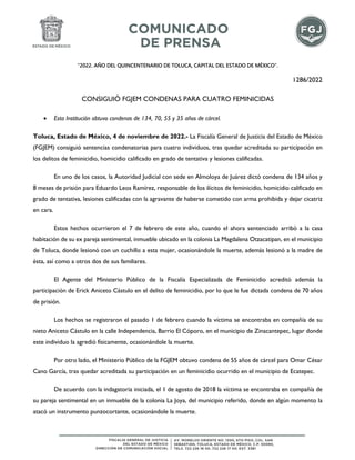 “2022. AÑO DEL QUINCENTENARIO DE TOLUCA, CAPITAL DEL ESTADO DE MÉXICO”.
1286/2022
CONSIGUIÓ FGJEM CONDENAS PARA CUATRO FEMINICIDAS
• Esta Institución obtuvo condenas de 134, 70, 55 y 35 años de cárcel.
Toluca, Estado de México, 4 de noviembre de 2022.- La Fiscalía General de Justicia del Estado de México
(FGJEM) consiguió sentencias condenatorias para cuatro individuos, tras quedar acreditada su participación en
los delitos de feminicidio, homicidio calificado en grado de tentativa y lesiones calificadas.
En uno de los casos, la Autoridad Judicial con sede en Almoloya de Juárez dictó condena de 134 años y
8 meses de prisión para Eduardo Leos Ramírez, responsable de los ilícitos de feminicidio, homicidio calificado en
grado de tentativa, lesiones calificadas con la agravante de haberse cometido con arma prohibida y dejar cicatriz
en cara.
Estos hechos ocurrieron el 7 de febrero de este año, cuando el ahora sentenciado arribó a la casa
habitación de su ex pareja sentimental, inmueble ubicado en la colonia La Magdalena Otzacatipan, en el municipio
de Toluca, donde lesionó con un cuchillo a esta mujer, ocasionándole la muerte, además lesionó a la madre de
ésta, así como a otros dos de sus familiares.
El Agente del Ministerio Público de la Fiscalía Especializada de Feminicidio acreditó además la
participación de Erick Aniceto Cástulo en el delito de feminicidio, por lo que le fue dictada condena de 70 años
de prisión.
Los hechos se registraron el pasado 1 de febrero cuando la víctima se encontraba en compañía de su
nieto Aniceto Cástulo en la calle Independencia, Barrio El Cóporo, en el municipio de Zinacantepec, lugar donde
este individuo la agredió físicamente, ocasionándole la muerte.
Por otro lado, el Ministerio Público de la FGJEM obtuvo condena de 55 años de cárcel para Omar César
Cano García, tras quedar acreditada su participación en un feminicidio ocurrido en el municipio de Ecatepec.
De acuerdo con la indagatoria iniciada, el 1 de agosto de 2018 la víctima se encontraba en compañía de
su pareja sentimental en un inmueble de la colonia La Joya, del municipio referido, donde en algún momento la
atacó un instrumento punzocortante, ocasionándole la muerte.
 