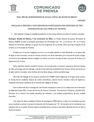 “2022. AÑO DEL QUINCENTENARIO DE TOLUCA, CAPITAL DEL ESTADO DE MÉXICO”.
1293/2022
VINCULAN A PROCESO A DOS INDIVIDUOS INVESTIGADOS POR HOMICIDIO DE TRES
INTEGRANTES DE UNA FAMILIA EN TECÁMAC
 Esta Institución investiga su probable participación en otros hechos delictivos ocurridos en Tecámac y Ecatepec.
Ecatepec, Estado de México, 5 de noviembre de 2022.- La Fiscalía General de Justicia del Estado de
México (FGJEM) acreditó la probable participación de Christopher Jair “N” y Luis Arturo “N”, en el hecho
delictivo de homicidio calificado en agravio de tres integrantes de una familia, ilícito ocurrido el pasado 25 de
octubre, en el municipio de Tecámac.
El delito por el cual son indagados ocurrió en un inmueble ubicado en calle Membrillo, en la colonia Ojo
de Agua, en este municipio, una de las víctimas conocía a uno de los detenidos, por lo que les dio acceso al lugar;
ya al interior los implicados habrían amagado a la víctima, así como a los hijos de ésta, una joven de 25 años y un
adolescente de 14 años.
Estos individuos habrían causado la muerte a las tres personas y al parecer sustrajeron diversos objetos
de valor, para luego retirarse del lugar a bordo de dos vehículos propiedad de las víctimas. Horas más tarde uno
de ellos volvió al inmueble, roció alcohol, abrió las llaves del gas y habría prendido fuego.
Derivado del hallazgo de los cuerpos, personal de la FGJEM realizó diligencias en el lugar de los hechos,
en donde fueron recabados indicios de índole criminalístico, además fueron revisados videos de vigilancia y
realizadas entrevistas a familiares de las víctimas para allegarse de datos.
Para el desarrollo de la investigación, esta Fiscalía mexiquense contó con la colaboración de la Secretaría
de Seguridad estatal (SS), a través del Centro de Control, Comando, Comunicación, Cómputo y Calidad (C5).
Derivado de lo anterior fue posible identificar los vehículos y los posibles perpetradores de este múltiple
homicidio.
Con todos los datos recabados, Policías de Investigación (PDI) llevaron a cabo una movilización que dio
como resultado en primer momento la detención de Christopher Jair “N”. Al momento de la movilización este
individuo tenía en su poder diversos objetos propiedad de las víctimas y que habría obtenido durante el robo el
día de los hechos.
 