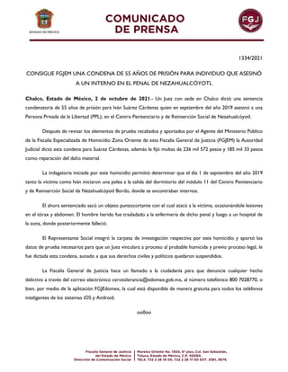 1334/2021
CONSIGUE FGJEM UNA CONDENA DE 55 AÑOS DE PRISIÓN PARA INDIVIDUO QUE ASESINÓ
A UN INTERNO EN EL PENAL DE NEZAHUALCÓYOTL
Chalco, Estado de México, 2 de octubre de 2021.- Un Juez con sede en Chalco dictó una sentencia
condenatoria de 55 años de prisión para Iván Suárez Cárdenas quien en septiembre del año 2019 asesinó a una
Persona Privada de la Libertad (PPL), en el Centro Penitenciario y de Reinserción Social de Nezahualcóyotl.
Después de revisar los elementos de prueba recabados y aportados por el Agente del Ministerio Público
de la Fiscalía Especializada de Homicidio Zona Oriente de esta Fiscalía General de Justicia (FGJEM) la Autoridad
Judicial dictó esta condena para Suárez Cárdenas, además le fijó multas de 236 mil 572 pesos y 185 mil 33 pesos
como reparación del daño material.
La indagatoria iniciada por este homicidio permitió determinar que el día 1 de septiembre del año 2019
tanto la víctima como Iván iniciaron una pelea a la salida del dormitorio del módulo 11 del Centro Penitenciario
y de Reinserción Social de Nezahualcóyotl Bordo, donde se encontraban internos.
El ahora sentenciado sacó un objeto punzocortante con el cual atacó a la víctima, ocasionándole lesiones
en el tórax y abdomen. El hombre herido fue trasladado a la enfermería de dicho penal y luego a un hospital de
la zona, donde posteriormente falleció.
El Representante Social integró la carpeta de investigación respectiva por este homicidio y aportó los
datos de prueba necesarios para que un Juez vinculara a proceso al probable homicida y previo proceso legal, le
fue dictada esta condena, aunado a que sus derechos civiles y políticos quedaron suspendidos.
La Fiscalía General de Justicia hace un llamado a la ciudadanía para que denuncie cualquier hecho
delictivo a través del correo electrónico cerotolerancia@edomex.gob.mx, al número telefónico 800 7028770, o
bien, por medio de la aplicación FGJEdomex, la cual está disponible de manera gratuita para todos los teléfonos
inteligentes de los sistemas iOS y Android.
oo0oo
 