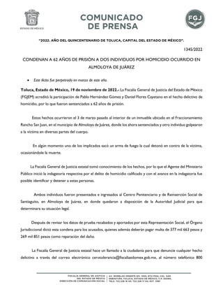 “2022. AÑO DEL QUINCENTENARIO DE TOLUCA, CAPITAL DEL ESTADO DE MÉXICO”.
1345/2022
CONDENAN A 62 AÑOS DE PRISIÓN A DOS INDIVIDUOS POR HOMICIDIO OCURRIDO EN
ALMOLOYA DE JUÁREZ
 Este ilícito fue perpetrado en marzo de este año.
Toluca, Estado de México, 19 de noviembre de 2022.- La Fiscalía General de Justicia del Estado de México
(FGJEM) acreditó la participación de Pablo Hernández Gómez y Daniel Flores Cayetano en el hecho delictivo de
homicidio, por lo que fueron sentenciados a 62 años de prisión.
Estos hechos ocurrieron el 3 de marzo pasado al interior de un inmueble ubicado en el Fraccionamiento
Rancho San Juan, en el municipio de Almoloya de Juárez, donde los ahora sentenciados y otro individuo golpearon
a la víctima en diversas partes del cuerpo.
En algún momento uno de los implicados sacó un arma de fuego la cual detonó en contra de la víctima,
ocasionándole la muerte.
La Fiscalía General de Justicia estatal tomó conocimiento de los hechos, por lo que el Agente del Ministerio
Público inició la indagatoria respectiva por el delito de homicidio calificado y con el avance en la indagatoria fue
posible identificar y detener a estas personas.
Ambos individuos fueron presentados e ingresados al Centro Penitenciario y de Reinserción Social de
Santiaguito, en Almoloya de Juárez, en donde quedaron a disposición de la Autoridad Judicial para que
determinara su situación legal.
Después de revisar los datos de prueba recabados y aportados por esta Representación Social, el Órgano
Jurisdiccional dictó esta condena para los acusados, quienes además deberán pagar multa de 377 mil 663 pesos y
269 mil 851 pesos como reparación del daño.
La Fiscalía General de Justicia estatal hace un llamado a la ciudadanía para que denuncie cualquier hecho
delictivo a través del correo electrónico cerotolerancia@fiscaliaedomex.gob.mx, al número telefónico 800
 