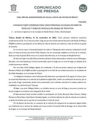 “2022. AÑO DEL QUINCENTENARIO DE TOLUCA, CAPITAL DEL ESTADO DE MÉXICO”.
1356/2022
CONSIGUE FGJEM CONDENAS PARA CINCO PERSONAS ACUSADAS DE ROBO DE
VEHÍCULO Y ROBO DE VEHÍCULO EN GRADO DE TENTATIVA
 Los hurtos se registraron en los municipios de Nicolás Romero, Chalco y Nezahualcóyotl.
Toluca, Estado de México, 21 de noviembre de 2022.- Cinco personas recibieron sentencias
condenatorias de 20, 14 y 5 años de prisión, luego de que esta Fiscalía General de Justicia del Estado de México
(FGJEM) acreditó su participación en los delitos de robo de vehículo con violencia y robo de vehículo en grado
de tentativa.
En uno de los casos, la Autoridad Judicial con sede en Tlalnepantla dictó sentencia condenatoria de 20
años y 4 meses de prisión para Israel Yáñez Vázquez, tras ser encontrado culpable en el hurto de un vehículo,
ilícito ocurrido el pasado 28 de enero en la colonia Vista Hermosa, en el municipio de Nicolás Romero.
El robo tuvo lugar en la calle 20 de noviembre, donde la víctima estacionaba su vehículo marca Volkswagen,
tipo Jetta, y fue interceptada por el ahora sentenciado, quien la amagó con un arma de fuego y la despojó de la
unidad automotora referida.
Por otro lado, Arath Gallegos Aguilar fue condenado a 14 años de prisión, después que el Agente del
Ministerio Público de la FGJEM acreditó su participación en el robo de una unidad automotora, en el poblado de
San Pablo Atlazalpan, en el municipio de Chalco.
La indagatoria iniciada por estos hechos permitió determinar que el pasado 16 de agosto, la víctima, quien
se encontraba laborando en su vehículo de la plataforma digital Uber, recibió una notificación de servicio, por lo
que acudió al lugar mencionado, donde el hoy sentenciado y otro individuo, abordaron la unidad y pidieron ser
trasladados a la colonia San Juan Tezompa.
Al llegar a esa zona, Gallegos Salazar y su cómplice sacaron un arma de fuego y una punzo cortante con
las que amagaron al conductor para despojarlo de la unidad.
El Representante Social acreditó también la participación de Carlos Bernardo Nava Romero, Stefany
Montserrat Pérez Nava e Itzel Naomi González Aguilar, en el hecho delictivo de robo de vehículo con violencia
en grado de tentativa, por lo que fueron sentenciados a 5 años de cárcel.
El 4 de febrero de este año, un conductor de un vehículo de transporte de una aplicación digital recibió
una notificación de un servicio de traslado, por lo que acudió a la avenida Valle de Santiago, de la colonia Valle
de Aragón, en el municipio de Nezahualcóyotl.
 