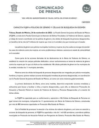 “2022. AÑO DEL QUINCENTENARIO DE TOLUCA, CAPITAL DEL ESTADO DE MÉXICO”.
1369/2022
CAPACITA FGJEM A POLICÍAS DE GÉNERO Y CÉLULAS DE BÚSQUEDA EN EDOMÉX
Toluca, Estado de México, 24 de noviembre de 2022.- La Fiscalía General de Justicia del Estado de México
(FGJEM), a través de la Fiscalía Central para la Atención de Delitos Vinculados a la Violencia de Género, capacita
y trabaja de manera coordinada con las policías de género y las células de búsqueda de personas desaparecidas,
en beneficio de las más de 9 millones de mujeres que viven en la entidad y las que transitan por el estado.
Las policías de género son policías municipales, hombres y mujeres, las y los cuales se encargan de atender
los casos de violencia contra las mujeres, así como problemáticas relativas a sectores en estado de vulnerabilidad
en la sociedad.
Como parte de las acciones derivadas de las declaratorias de la Alerta de Violencia de Género, se
estableció la creación de cuerpos policiales dedicados a actuar exclusivamente en temas de violencia de género
contra las mujeres por lo que a la fecha se han establecido 106 células policiales de género en los municipios de
la entidad, incluidos los 11 municipios alertados.
Mientras tanto las células de búsqueda de personas desaparecidas son integradas por policías municipales,
hombres y mujeres, quienes realizan acciones de búsqueda inmediata de personas desaparecidas, en coordinación
con la Fiscalía General de Justicia del Estado de México, así como con otras instancias gubernamentales.
La primera declaratoria de Alerta, entre otras medidas, determinó emprender acciones inmediatas y
exhaustivas para buscar y localizar a niñas y mujeres desaparecidas, y para ello, se elaboraron Protocolos de
Actuación y Reacción Policial en materia de Violencia de Género y Personas Desaparecidas y la creación de
dichas células.
La FGJEM ha capacitado para su conformación y operación a 106 Células de Búsqueda de Personas en
igual número de municipios, incluyendo los 11 ayuntamientos con Alerta de Violencia de Género, constituidas
por más de 800 elementos capacitados en Protocolo Alba Estado de México.
Con la finalidad de promover la atención a las víctimas de violencia de género y así como en atención y
acciones de búsqueda de personas, la FGJEM ha capacitado a más de 1 mil 650 servidores y servidoras públicas
municipales en Protocolo de Actuación Policial con Perspectiva de Género, Protocolo Alba Estado de México,
 