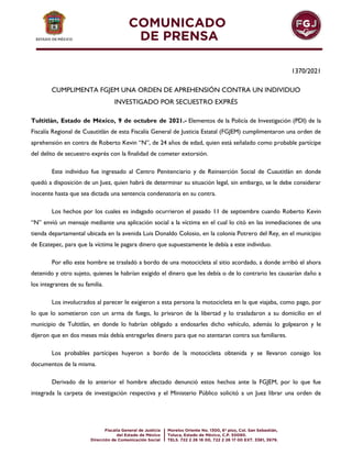 1370/2021
CUMPLIMENTA FGJEM UNA ORDEN DE APREHENSIÓN CONTRA UN INDIVIDUO
INVESTIGADO POR SECUESTRO EXPRÉS
Tultitlán, Estado de México, 9 de octubre de 2021.- Elementos de la Policía de Investigación (PDI) de la
Fiscalía Regional de Cuautitlán de esta Fiscalía General de Justicia Estatal (FGJEM) cumplimentaron una orden de
aprehensión en contra de Roberto Kevin “N”, de 24 años de edad, quien está señalado como probable partícipe
del delito de secuestro exprés con la finalidad de cometer extorsión.
Este individuo fue ingresado al Centro Penitenciario y de Reinserción Social de Cuautitlán en donde
quedó a disposición de un Juez, quien habrá de determinar su situación legal, sin embargo, se le debe considerar
inocente hasta que sea dictada una sentencia condenatoria en su contra.
Los hechos por los cuales es indagado ocurrieron el pasado 11 de septiembre cuando Roberto Kevin
“N” envió un mensaje mediante una aplicación social a la víctima en el cual lo citó en las inmediaciones de una
tienda departamental ubicada en la avenida Luis Donaldo Colosio, en la colonia Potrero del Rey, en el municipio
de Ecatepec, para que la víctima le pagara dinero que supuestamente le debía a este individuo.
Por ello este hombre se trasladó a bordo de una motocicleta al sitio acordado, a donde arribó el ahora
detenido y otro sujeto, quienes le habrían exigido el dinero que les debía o de lo contrario les causarían daño a
los integrantes de su familia.
Los involucrados al parecer le exigieron a esta persona la motocicleta en la que viajaba, como pago, por
lo que lo sometieron con un arma de fuego, lo privaron de la libertad y lo trasladaron a su domicilio en el
municipio de Tultitlán, en donde lo habrían obligado a endosarles dicho vehículo, además lo golpearon y le
dijeron que en dos meses más debía entregarles dinero para que no atentaran contra sus familiares.
Los probables partícipes huyeron a bordo de la motocicleta obtenida y se llevaron consigo los
documentos de la misma.
Derivado de lo anterior el hombre afectado denunció estos hechos ante la FGJEM, por lo que fue
integrada la carpeta de investigación respectiva y el Ministerio Público solicitó a un Juez librar una orden de
 