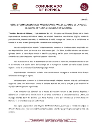 1384/2021
OBTIENE FGJEM CONDENA DE 55 AÑOS DE CÁRCEL PARA EX ELEMENTO DE LA POLICÍA
MUNICIPAL DE TULTITLÁN ACUSADO DE SECUESTRO
Tultitlán, Estado de México, 12 de octubre de 2021.-El Agente del Ministerio Público de la Fiscalía
Especializada de Secuestro del Valle de México, de la Fiscalía General de Justicia Estatal (FGJEM), acreditó la
participación de Jonathan Luna Pérez, ex elemento de la Policía Municipal de Tultitlán, en el secuestro de un
hombre de 31 años de edad, por lo que fue condenado a 55 años de prisión.
La Autoridad Judicial con sede en Cuautitlán revisó los elementos de prueba recabados y aportados por
esta Representación Social, por lo que dictó esta condena para Luna Pérez, acusado del delito de secuestro
agravado, además le fueron fijadas multas de 380 mil 205 pesos y 200 mil pesos como reparación del daño,
aunado a que sus derechos civiles y políticos quedaron suspendidos.
Este ilícito ocurrió el día 3 de diciembre del año 2019, cuando la víctima fue privada de la libertad al salir
de su domicilio en la colonia Sierra de Guadalupe, en el municipio de Tultitlán, por varios sujetos quienes
viajaban a bordo de un vehículo marca Volkswagen, tipo Pointer.
Los involucrados trasladaron a la víctima hasta un inmueble en esa región de la entidad, donde el ahora
sentenciado se encargó de vigilarlo.
Horas más tarde un familiar de la víctima recibió llamadas telefónicas mediante las cuales un individuo le
exigió una fuerte suma económica a cambio de liberarlo. Por ello dio parte a la FGJEM y esta Institución le
dispuso a la familia personal especializado.
Cabe mencionar que elementos de la Fiscalía de Secuestro llevaron a cabo diversas diligencias y
realizaron un operativo en las inmediaciones de un centro comercial en la colonia San Francisco Chilpan, del
municipio referido, donde fue detenido Luna Pérez. Además, se tuvo conocimiento que la víctima había sido
liberada y se encontraba a salvo con sus familiares.
Este sujeto fue presentado ante el Agente del Ministerio Público, quien luego lo remitió ante un Juez en
el Centro Penitenciario y de Reinserción Social de Cuautitlán, autoridad que previo proceso legal, le dictó esta
condena.
 