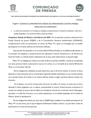 "2023. AÑO DEL SEPTUAGÉSIMO ANIVERSARIO DEL RECONOCIMIENTO DEL DERECHO AL VOTO DE LAS MUJERES EN MÉXICO".
139/2023
FGJEM Y CONAHO CUMPLIMENTAN ORDEN DE APREHENSIÓN CONTRA POSIBLE
IMPLICADA EN HOMICIDIO
 La víctima fue asesinada en el municipio de Ixtapaluca y posteriormente el cuerpo fue trasladado a calles de la
alcaldía Iztapalapa, en la Ciudad de México, donde fue hallado.
Ixtapaluca, Estado de México, 4 de febrero de 2023.- En un operativo conjunto, elementos de la
Fiscalía General de Justicia (FGJEM) y de la Coordinación Nacional Antihomicidio (CONAHO),
cumplimentaron orden de aprehensión en contra de Mitzy “N”, quien es investigada por su posible
participación en el hecho delictivo de homicidio calificado.
Esta persona fue detenida en la carretera federal México-Puebla, en el poblado Izcalli Ayotla, en
el municipio de Ixtapaluca y posteriormente fue ingresada al Centro Penitenciario y de Reinserción
Social de Chalco, en donde quedó a disposición de un Juez, quien determinará su situación legal.
Mitzy “N” es indagada por hechos ocurridos el 20 de noviembre del 2021, cuando en complicidad
con otras personas habría ocasionado la muerte a la víctima, en un inmueble de la colonia Alfredo del
Mazo, en el municipio referido.
De las indagatorias realizadas se pudo determinar que el día de los hechos, la víctima, la ahora
detenida y cuatro personas más se encontraban ingiriendo bebidas alcohólicas en una vivienda ubicada
en la avenida Casino de la Selva, en la colonia referida, donde en algún momento habrían iniciado una
discusión.
En la disputa, uno de los involucrados tomó por el cuello a la víctima, en tanto que la ahora
detenida la habría golpeado con un objeto, ocasionándole la muerte. Posteriormente envolvieron el
cuerpo con cobijas, lo sacaron del inmueble y lo trasladaron a bordo de un vehículo marca Volkswagen,
tipo Jetta, a la calle San Francisco, en la colonia Apolocalco, en la alcaldía Iztapalapa, de la Ciudad de
México, donde lo abandonaron.
De las indagatorias hechas por este caso, la FGJEM logró establecer la probable participación de
Mitzy “N” en este ilícito, por lo que el Agente del Ministerio Público solicitó a un Juez librar orden de
aprehensión en contra de esta persona.
 