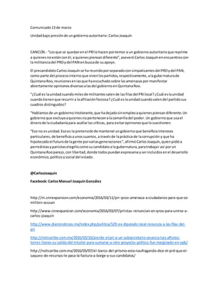 Comunicado13 de marzo
Unidadbajo presiónde ungobiernoautoritario:CarlosJoaquín
CANCÚN.- “Losque se quedanenel PRIlohacen portemor a un gobiernoautoritarioque reprime
a quienesnoestánconél,a quienespiensandiferente”,aseveróCarlos Joaquínenencuentroscon
la militanciadel PRDydel PAN enbuscade suapoyo.
El precandidatoCarlosJoaquínse ha reunidoporseparadoconsimpatizantesdelPRDydel PAN,
como parte del procesointernoque vivenlospartidos,respectivamente,alagubernaturade
QuintanaRoo,reunionesenlasque haescuchadosobre lasamenazaspor manifestar
abiertamente opinionesdiversasalasdel gobiernoenQuintanaRoo.
“¿Cuál es launidadcuandomilesde militantessalende lasfilasdelPRIlocal?¿Cuál eslaunidad
cuandotienenque recurrira laafiliaciónforzosa?¿Cuál eslaunidadcuandosalendel partidosus
cuadros distinguidos?
“Hablamosde un gobiernointolerante,que hadejadosinempleoaquienespiensandiferente.Un
gobiernoque excluyeaquienesnopertenecenalacamarilladel poder. Un gobiernoque usael
dinerode laciudadaníapara acallarlas críticas, para evitaropinionesque locuestionen.
“Eso no esunidad.Esoes la pretensiónde mantenerungobiernoque beneficiaintereses
particulares, de beneficioaunoscuantos,a travésde lapráctica de lacorrupción y que ha
hipotecadoel futurode lagente porvariasgeneraciones”,afirmóCarlosJoaquín,quienpidióa
perredistasypanistaselegirlocomosucandidatoala gubernatura,paratrabajar así porun
QuintanaRooparejo,con libertad,donde todospuedanexpresarseyserincluidosenel desarrollo
económico,políticoysocial del estado.
@CarlosJoaquín
Facebook: CarlosManuel JoaquínGonzález
http://m.cnnexpansion.com/economia/2016/03/11/pri-qroo-amenaza-a-ciudadanos-para-que-se-
militen-acusan
http://www.cnnexpansion.com/economia/2016/03/07/priistas-renuncian-en-qroo-para-unirse-a-
carlos-joaquin
http://www.diarionoticias.mx/index.php/politica/529-ex-diputado-local-renuncia-a-las-filas-del-
pri
http://noticaribe.com.mx/2016/03/10/pierde-el-pri-a-un-subsecretario-anuncia-luis-alfonso-
torres-llanes-su-salida-del-tricolor-para-sumarse-a-otro-proyecto-politico-fue-marginado-en-opb/
http://noticaribe.com.mx/2016/03/07/el-barco-del-priismo-esta-naufragando-dice-el-prd-que-el-
saqueo-de-recursos-le-pasa-la-factura-a-borge-y-sus-candidatos/
 