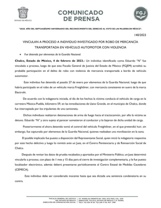 "2023. AÑO DEL SEPTUAGÉSIMO ANIVERSARIO DEL RECONOCIMIENTO DEL DERECHO AL VOTO DE LAS MUJERES EN MÉXICO".
140/2023
VINCULAN A PROCESO A INDIVIDUO INVESTIGADO POR ROBO DE MERCANCÍA
TRANSPORTADA EN VEHÍCULO AUTOMOTOR CON VIOLENCIA
 Fue detenido por elementos de la Guardia Nacional.
Chalco, Estado de México, 4 de febrero de 2023.- Un individuo identificado como Eduardo “N” fue
vinculado a proceso, luego de que esta Fiscalía General de Justicia del Estado de México (FGJEM) acreditó su
probable participación en el delito de robo con violencia de mercancía transportada a bordo de vehículo
automotor.
Este individuo fue detenido el pasado 27 de enero por elementos de la Guardia Nacional, luego de que
habría participado en el robo de un vehículo marca Freightliner, con mercancía consistente en suero de la marca
Electrolit.
De acuerdo con la indagatoria iniciada, el día de los hechos la víctima conducía el vehículo de carga en la
carretera México-Puebla, kilómetro 59, en las inmediaciones de Llano Grande, en el municipio de Chalco, donde
fue interceptada por los tripulantes de una camioneta.
Dichos individuos realizaron detonaciones de arma de fuego hacia el tractocamión, por ello la víctima se
detuvo. Eduardo “N” y otro sujeto al parecer sometieron al conductor y lo bajaron de dicha unidad de carga.
Posteriormente el ahora detenido tomó el control del vehículo Freightliner, en el que pretendió huir, sin
embargo, fue capturado por elementos de la Guardia Nacional, quienes realizaban una movilización en la zona.
El posible implicado fue puesto a disposición del Representante Social, quien inició la indagatoria respectiva
por este hecho delictivo y luego lo remitió ante un Juez, en el Centro Penitenciario y de Reinserción Social de
Chalco.
Después de revisar los datos de prueba recabados y aportados por el Ministerio Público, un Juez determinó
vincularlo a proceso, con plazo de 1 mes y 15 días para el cierre de investigación complementaria, y le fue puesto
localizador electrónico, además deberá presentarse periódicamente al Centro Estatal de Medidas Cautelares
(CEMECA).
Este individuo debe ser considerado inocente hasta que sea dictada una sentencia condenatoria en su
contra.
 