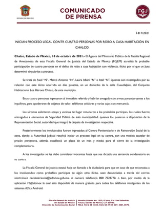 1417/2021
INICIAN PROCESO LEGAL CONTR CUATRO PERSONAS POR ROBO A CASA HABITACIÓN EN
CHALCO
Chalco, Estado de México, 18 de octubre de 2021.- El Agente del Ministerio Público de la Fiscalía Regional
de Amecameca de esta Fiscalía General de Justicia del Estado de México (FGJEM) acreditó la probable
participación de cuatro personas en el delito de robo a casa habitación con violencia, ilícito por el que un Juez
determinó vincularlos a proceso.
Se trata de Axel “N”. Marco Antonio “N”, Laura Abahi “N” e Itzel “N”, quienes son investigados por su
relación con este ilícito ocurrido en días pasados, en un domicilio de la calle Cuautlalpan, del Conjunto
Habitacional Los Héroes Chalco, de este municipio.
Estas cuatro personas ingresaron al inmueble referido y habrían amagado con armas punzocortantes a los
inquilinos, para apoderarse de objetos de valor, teléfonos celulares y varias cajas con mercancía.
Las víctimas solicitaron apoyo y vecinos del lugar retuvieron a los probables partícipes, los cuales fueron
entregados a elementos de Seguridad Pública de esta municipalidad, quienes los pusieron a disposición de la
Representación Social, autoridad que integró la carpeta de investigación respectiva.
Posteriormente los involucrados fueron ingresados al Centro Penitenciario y de Reinserción Social de la
zona, donde la Autoridad Judicial resolvió iniciar un proceso legal en su contra, con una medida cautelar de
prisión preventiva, además estableció un plazo de un mes y medio para el cierre de la investigación
complementaria.
A los investigados se les debe considerar inocentes hasta que sea dictada una sentencia condenatoria en
su contra.
La Fiscalía General de Justicia estatal hace un llamado a la ciudadanía para que en caso de que reconozca a
los involucrados como probables partícipes de algún otro ilícito, sean denunciados a través del correo
electrónico cerotolerancia@edomex.gob.mx, al número telefónico 800 7028770, o bien, por medio de la
aplicación FGJEdomex la cual está disponible de manera gratuita para todos los teléfonos inteligentes de los
sistemas iOS y Android.
 