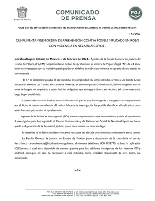 "2023. AÑO DEL SEPTUAGÉSIMO ANIVERSARIO DEL RECONOCIMIENTO DEL DERECHO AL VOTO DE LAS MUJERES EN MÉXICO".
142/2023
CUMPLIMENTA FGJEM ORDEN DE APREHENSIÓN CONTRA POSIBLE IMPLICADO EN ROBO
CON VIOLENCIA EN NEZAHUALCÓYOTL
Nezahualcóyotl, Estado de México, 4 de febrero de 2023.- Agentes de la Fiscalía General de Justicia del
Estado de México (FGJEM) cumplimentaron orden de aprehensión en contra de Miguel Ángel “N”, de 23 años,
quien es investigado por su probable participación en el delito de robo con violencia en agravio de una tienda de
conveniencia.
El 17 de diciembre pasado el aprehendido en complicidad con otro individuo arribó a una tienda Oxxo
ubicada en Avenida Las Torres, en la colonia Plateros, en el municipio de Chimalhuacán, donde amagaron con un
arma de fuego a un empleado, a quien habrían obligado a que entregara dinero en efectivo, así como mercancía,
luego huyeron del sitio.
La víctima denunció los hechos ante esta Institución, por lo que fue integrada la indagatoria correspondiente
por el ilícito de robo con violencia. Al realizar labores de investigación fue posible identificar al implicado, contra
quien fue otorgada orden de aprehensión.
Agentes de la Policía de Investigación (PDI) dieron cumplimiento a este mandamiento judicial al aprehender
al investigado quien fue ingresado al Centro Penitenciario y de Reinserción Social de Nezahualcóyotl, en donde
quedó a disposición de la Autoridad Judicial, quien determinará su situación legal.
Al detenido se le debe considerar inocente hasta que sea dictada una sentencia condenatoria en su contra.
La Fiscalía General de Justicia del Estado de México pone a disposición de la ciudadanía el correo
electrónico cerotolerancia@fiscaliaedomex.gob.mx, el número telefónico 800 7028770, o bien, la aplicación
FGJEdomex, la cual está disponible de manera gratuita para los teléfonos inteligentes de los sistemas iOS y
Android, para que, en caso de reconocer a este individuo como probable responsable de otro delito, sea
denunciado.
oo0oo
 