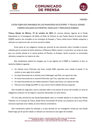 1420/2021
CATEA FGJEM DOS INMUEBLES EN LOS MUNICIPIOS DE ECATEPEC Y TOLUCA, DONDE
FUERON HALLADAS AUTOPARTES, VEHÍCULOS Y MERCANCÍA ROBADA
Toluca, Estado de México, 19 de octubre de 2021.- En acciones distintas, Agentes de la Fiscalía
Especializada en la Investigación del Delito de Robo de Vehículo de esta Fiscalía General de Justicia Estatal
(FGJEM) catearon dos inmuebles en los municipios de Ecatepec y Toluca, donde fueron halladas autopartes y
vehículos con reporte de robo, así como mercancía robada.
Como parte de una indagatoria iniciada por personal de esta Institución sobre inmuebles al parecer
utilizados para la comisión de hechos delictivos, el Ministerio Público solicitó a un Juez librar una orden de cateo
para una vivienda ubicada en la colonia Jardines de Morelos, en Ecatepec, donde al parecer se encontraban
vehículos y autopartes con reporte de robo.
Este mandamiento judicial fue otorgado, por lo que Agentes de la FGJEM se trasladaron al sitio, en
donde fue hallado lo siguiente:
 Un vehículo marca Chevrolet, tipo Aveo, modelo 2020, reportado como robado el pasado 11 de
octubre en esta región de la entidad.
 Un chasis fraccionado de un vehículo marca Volkswagen, tipo Polo, con reporte de robo.
 Un chasis fraccionado de un automóvil Chevrolet, tipo Trax, reportado como robado.
 Un chasis fraccionado de una unidad automotora Toyota, tipo Camry, con reporte de robo.
 Vehículo marca Dodge tipo RAM, en cuyo interior fueron halladas diversas autopartes.
Este inmueble fue asegurado y fueron colocados sellos en las puertas de acceso del inmueble, en tanto las
indagatorias continúan a fin de asegurar a personas relacionadas con estos hechos.
Por otro lado, personal de esta Fiscalía Especializada cateó un inmueble ubicado en la colonia San Nicolás
Tolentino, en el municipio de Toluca, donde fueron encontradas 39 tarimas con productos de la marca Persil,
mercancía reportada como robada, así como diversos contenedores.
Este mandamiento judicial fue solicitado a un Juez derivado de una investigación iniciada por esta Fiscalía
Estatal luego que de que fue robado un vehículo con mercancía en esta región de la entidad.
 