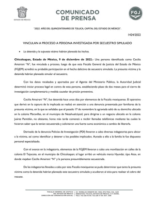 “2022. AÑO DEL QUINCENTENARIO DE TOLUCA, CAPITAL DEL ESTADO DE MÉXICO”.
1424/2022
VINCULAN A PROCESO A PERSONA INVESTIGADA POR SECUESTRO SIMULADO
• La detenida y la supuesta víctima habrían planeado los hechos.
Chicoloapan, Estado de México, 9 de diciembre de 2022.- Una persona identificada como Cecilia
Amairani “N”, fue vinculada a proceso, luego de que esta Fiscalía General de Justicia del Estado de México
(FGJEM) acreditó su probable participación en el hecho delictivo de secuestro simulado. La presunta víctima y la
detenida habrían planeado simular el secuestro.
Con los datos recabados y aportados por el Agente del Ministerio Público, la Autoridad Judicial
determinó iniciar proceso legal en contra de esta persona, estableciendo plazo de dos meses para el cierre de
investigación complementaria y medida cautelar de prisión preventiva.
Cecilia Amairani “N”, fue detenida hace unos días por elementos de la Fiscalía mexiquense. El operativo
que derivó en la captura de la implicada se realizó en atención a una denuncia presentada por familiares de la
presunta víctima, en la que se señalaba que el pasado 17 de noviembre la agraviada salió de su domicilio ubicado
en la colonia Maravillas, en el municipio de Nezahualcóyotl, para dirigirse a un negocio ubicado en la colonia
Juárez Pantitlán, no obstante, horas más tarde comenzó a recibir llamadas telefónicas mediante las cuales le
hicieron saber que la tenían secuestrada y solicitaron una fuerte suma económica a cambio de liberarla.
Derivado de la denuncia Policías de Investigación (PDI) llevaron a cabo diversas indagatorias para ubicar
a la víctima, así como identificar y detener a los posibles implicados. Aunado a ello a la familia le fue dispuesto
personal especializado.
Con el avance en la indagatoria, elementos de la FGJEM llevaron a cabo una movilización en calles de la
colonia El Tejocote, en el municipio de Chicoloapan; al lugar arribó un vehículo marca Hyundai, tipo Atos, en
donde viajaban Cecilia Amairani “N” y la persona presumiblemente secuestrada.
De las indagatorias llevadas a cabo por esta Fiscalía mexiquense se pudo determinar que tanto la presunta
víctima como la detenida habrían planeado este secuestro simulado y acudieron al sitio para realizar el cobro del
rescate.
 