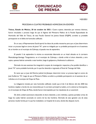 1425/2021
PROCESAN A CUATRO PROBABLES HOMICIDAS EN EDOMÉX
Toluca, Estado de México, 20 de octubre de 2021.- Cuatro sujetos, detenidos por eventos distintos,
fueron vinculados a proceso luego de que el Agente del Ministerio Público de la Fiscalía Especializada de
Homicidio del Valle de Toluca, de esta Fiscalía General de Justicia Estatal (FGJEM), acreditó su probable
participación en el delito de homicidio calificado.
En un caso, el Representante Social aportó los datos de prueba necesarios para que un Juez determinara
iniciar un proceso legal en contra de Josué “N”, quien es indagado por su probable participación en el asesinato
de un hombre en el municipio de Calimaya, el pasado mes de septiembre.
El pasado 5 de septiembre la víctima se encontraba laborando en un hotel ubicado en la carretera
Mexicaltzingo-Santiago Tianguistenco, en el municipio de Calimaya, a donde arribó el ahora detenido y otro
sujeto, quienes habrían sometido a este hombre, luego lo golpearon y finalmente lo asfixiaron.
Derivado de este asesinato fue integrada la carpeta de investigación respectiva y fue posible identificar a
Josué “N” como probable homicida, por lo que fue detenido e ingresado al Penal de Tenango del Valle.
En tanto que un Juez del Distrito Judicial de Jilotepec determinó iniciar un proceso legal en contra de
José Guillermo “N”, luego de que el Ministerio Público acreditó su probable participación en el asesinato de un
individuo en el municipio de Chapa de Mota.
La indagatoria iniciada por este homicidio calificado reveló que el día 5 de febrero del año 2020 dos
hombres viajaban a bordo de una motocicleta por la carretera principal La Ladera, en la colonia La Concepción,
en el municipio de Chapa de Mota, donde fueron interceptados por los tripulantes de un automóvil.
De dicha unidad automotora descendió el ahora detenido y otro individuo, quienes portaban armas de
fuego las cuales habrían accionado en contra de los dos hombres. Derivado de esta agresión una de estas
personas resultó herida por lo que fue trasladada a un hospital de la zona, donde días después murió.
 