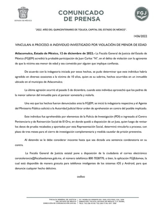 “2022. AÑO DEL QUINCENTENARIO DE TOLUCA, CAPITAL DEL ESTADO DE MÉXICO”.
1436/2022
VINCULAN A PROCESO A INDIVIDUO INVESTIGADO POR VIOLACIÓN DE MENOR DE EDAD
Atlacomulco, Estado de México, 12 de diciembre de 2022.- La Fiscalía General de Justicia del Estado de
México (FGJEM) acreditó la probable participación de Juan Carlos “N”, en el delito de violación con la agravante
de que la víctima sea menor de edad y sea cometido por alguien que implique confianza.
De acuerdo con la indagatoria iniciada por estos hechos, se pudo determinar que este individuo habría
agredido en diversas ocasiones a la víctima de 10 años, quien es su sobrina, hechos ocurridos en un inmueble
ubicado en el municipio de Atlacomulco.
La última agresión ocurrió el pasado 5 de diciembre, cuando este individuo aprovechó que los padres de
la menor salieron del inmueble para al parecer someterla y violarla.
Una vez que los hechos fueron denunciados ante la FGJEM, se inició la indagatoria respectiva y el Agente
del Ministerio Público solicitó a la Autoridad Judicial librar orden de aprehensión en contra del posible implicado.
Este individuo fue aprehendido por elementos de la Policía de Investigación (PDI) e ingresado al Centro
Penitenciario y de Reinserción Social de El Oro, en donde quedó a disposición de un Juez, quien luego de revisar
los datos de prueba recabados y aportados por esta Representación Social, determinó vincularlo a proceso, con
plazo de tres meses para el cierre de investigación complementaria y medida cautelar de prisión preventiva.
Al detenido se le debe considerar inocente hasta que sea dictada una sentencia condenatoria en su
contra.
La Fiscalía General de Justicia estatal pone a disposición de la ciudadanía el correo electrónico
cerotolerancia@fiscaliaedomex.gob.mx, el número telefónico 800 7028770, o bien, la aplicación FGJEdomex, la
cual está disponible de manera gratuita para teléfonos inteligentes de los sistemas iOS y Android, para que
denuncie cualquier hecho delictivo.
oo0oo
 