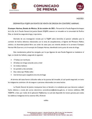 1455/2021
DESMANTELA FGJEM UN PUNTO DE VENTA DE DROGA EN COATEPEC HARINAS
Coatepec Harinas, Estado de México, 26 de octubre de 2021.- Personal de la Fiscalía Regional de Ixtapan
de la Sal, de la Fiscalía General de Justicia Estatal (FGJEM) catearon un inmueble en la comunidad de Porfirio
Díaz, en donde fue asegurada droga y ropa táctica.
Derivado de una investigación iniciada por la FGJEM sobre domicilios al parecer utilizados para la
comisión de hechos delictivos relacionados con la venta de estupefacientes, el Agente del Ministerio Público
solicitó a la Autoridad Judicial librar una orden de cateo para una vivienda ubicada en la carretera Coatepec
Harinas-Villa Guerrero, en el municipio de Coatepec Harinas, identificado como punto de venta de droga.
Este mandamiento judicial fue otorgado, por lo que Agentes de esta Fiscalía Regional se trasladaron al
lugar, en donde fue hallado y asegurado lo siguiente:
 17 bolsas con marihuana
 25 bolsas con droga conocida como cristal
 Un chaleco balístico
 Un pantalón y dos camisolas
 Dos radios tipo Walkie talkie
 Una fornitura para cargadores de arma de fuego
Al término del cateo fueron colocados sellos en las puertas del inmueble, el cual quedó asegurado, en tanto
las indagatorias continúan a fin de asegurar a personas relacionadas con estos hechos.
La Fiscalía General de Justicia mexiquense hace un llamado a la ciudadanía para que denuncie cualquier
hecho delictivo a través del correo electrónico cerotolerancia@edomex.gob.mx, al número telefónico 800
7028770, o bien, por medio de la aplicación FGJEdomex, la cual está disponible de manera gratuita para todos
los teléfonos inteligentes de los sistemas iOS y Android.
oo0oo
 