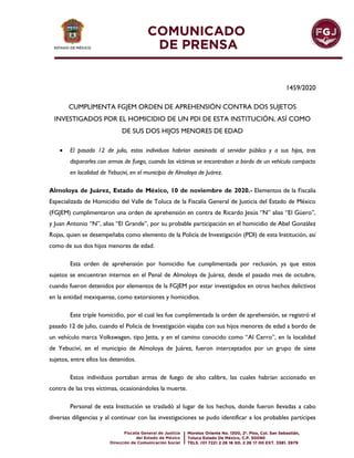 1459/2020
CUMPLIMENTA FGJEM ORDEN DE APREHENSIÓN CONTRA DOS SUJETOS
INVESTIGADOS POR EL HOMICIDIO DE UN PDI DE ESTA INSTITUCIÓN, ASÍ COMO
DE SUS DOS HIJOS MENORES DE EDAD
 El pasado 12 de julio, estos individuos habrían asesinado al servidor público y a sus hijos, tras
dispararles con armas de fuego, cuando las víctimas se encontraban a bordo de un vehículo compacto
en localidad de Yebuciví, en el municipio de Almoloya de Juárez.
Almoloya de Juárez, Estado de México, 10 de noviembre de 2020.- Elementos de la Fiscalía
Especializada de Homicidio del Valle de Toluca de la Fiscalía General de Justicia del Estado de México
(FGJEM) cumplimentaron una orden de aprehensión en contra de Ricardo Jesús “N” alias “El Güero”,
y Juan Antonio “N”, alias “El Grande”, por su probable participación en el homicidio de Abel González
Rojas, quien se desempeñaba como elemento de la Policía de Investigación (PDI) de esta Institución, así
como de sus dos hijos menores de edad.
Esta orden de aprehensión por homicidio fue cumplimentada por reclusión, ya que estos
sujetos se encuentran internos en el Penal de Almoloya de Juárez, desde el pasado mes de octubre,
cuando fueron detenidos por elementos de la FGJEM por estar investigados en otros hechos delictivos
en la entidad mexiquense, como extorsiones y homicidios.
Este triple homicidio, por el cual les fue cumplimentada la orden de aprehensión, se registró el
pasado 12 de julio, cuando el Policía de Investigación viajaba con sus hijos menores de edad a bordo de
un vehículo marca Volkswagen, tipo Jetta, y en el camino conocido como “Al Cerro”, en la localidad
de Yebuciví, en el municipio de Almoloya de Juárez, fueron interceptados por un grupo de siete
sujetos, entre ellos los detenidos.
Estos individuos portaban armas de fuego de alto calibre, las cuales habrían accionado en
contra de las tres víctimas, ocasionándoles la muerte.
Personal de esta Institución se trasladó al lugar de los hechos, donde fueron llevadas a cabo
diversas diligencias y al continuar con las investigaciones se pudo identificar a los probables partícipes
 