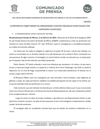 "2023. AÑO DEL SEPTUAGÉSIMO ANIVERSARIO DEL RECONOCIMIENTO DEL DERECHO AL VOTO DE LAS MUJERES EN MÉXICO".
146/2023
CUMPLIMENTA FGJEM ORDEN DE APREHENSIÓN CONTRA INDIVIDUO INVESTIGADO POR
HOMICIDIO CALIFICADO
 La Autoridad Judicial lo vinculó a proceso por este ilícito.
Nezahualcóyotl, Estado de México, 5 de febrero de 2023.- Elementos de la Policía de Investigación (PDI)
de esta Fiscalía General de Justicia del Estado de México (FGJEM) cumplimentaron orden de aprehensión por
reclusión en contra de Pedro Antonio” N”, alias “El Piraña”, quien es investigado por su probable participación
en el delito de homicidio calificado.
Los hechos por los cuales es indagado se registraron el pasado 24 de enero, cuando este individuo y la
víctima se encontraban en un domicilio ubicado en la calle Ahuehuete, de la colonia la Perla, conviviendo con
otras personas. En algún momento, el investigado y la víctima habrían iniciado una discusión por un desacuerdo,
por el supuesto robo de dos vehículos, que habían perpetrado.
Pedro Antonio “N” habría ordenado a otros tres individuos que sometieran a la víctima, a la que ataron
de pies y manos para luego meterla a la cajuela de un vehículo de la marca Volkswagen, tipo Golf, en donde le
dispararon con un arma de fuego, ocasionándole la muerte. Los involucrados abandonaron el vehículo con el
cuerpo y luego huyeron del sitio.
El Ministerio Público inició una investigación por este homicidio y fueron llevadas a cabo diligencias de
gabinete y campo, las cuales permitieron establecer la probable participación de este sujeto en los hechos, por
lo que fue solicitada orden de aprehensión en su contra.
Cabe mencionar que este individuo fue detenido por un hecho delictivo diverso, por lo que se encontraba
interno en el Centro Penitenciario y de Reinserción Social de Nezahualcóyotl, por ello este mandamiento judicial
le fue cumplimentado por reclusión.
Luego de revisar los datos de prueba recabados y aportados por esta Representación Social, un Juez
determinó vincularlo a proceso, con plazo de dos meses para el cierre de investigación complementaria y medida
cautelar de prisión preventiva.
El investigado debe ser considerado inocente hasta que sea dictada una sentencia condenatoria en su
contra.
 