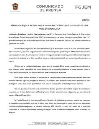 1484/2021
APREHENDE FGJEM A INDIVIDUO QUE HABRÍA PARTICIPADO EN EL ASESINATO DE UNA
MUJER EN IXTLAHUACA
Ixtlahuaca, Estado de México, 2 de noviembre de 2021.- Elementos de la Fiscalía Regional de Atlacomulco,
de esta Fiscalía General de Justicia Estatal (FGJEM), aprehendieron a un sujeto identificado como César Yahir “N”,
quien es investigado por su probable participación en el delito de homicidio calificado por haberse cometido en
agravio de una mujer.
El detenido fue ingresado al Centro Penitenciario y de Reinserción Social de la zona, en donde quedó a
disposición de un Juez, quien luego de revisar los elementos de prueba aportados por el MP, determinó vincularlo
a proceso con un plazo de un mes para el cierre de investigación complementaria y una medida cautelar de prisión
preventiva, no obstante, se le debe considerar inocente hasta que sea dictada una sentencia condenatoria en su
contra.
El ilícito por el cual es indagado este sujeto ocurrió el pasado 21 de octubre, cuando en complicidad de
otro individuo habría asesinado a una mujer al interior de un inmueble ubicado en el paraje conocido como La
Cueva, en la comunidad de San Bartolo del Llano, en el municipio de Ixtlahuaca.
El día de los hechos, la víctima se encontraba en compañía de sus tres hijos menores de edad, dentro del
domicilio referido, lugar al que ingresó el detenido y su cómplice. Uno de estos sujetos habría disparado un arma
de fuego en contra de la mujer, quien falleció en el sitio, en tanto que los probables partícipes huyeron.
Una vez que esta Institución tuvo conocimiento de esta agresión, fue iniciada la carpeta de investigación
respectiva por el ilícito de homicidio calificado y fueron llevadas a cabo diversas indagatorias que permitieron la
captura del probable partícipe.
La Fiscalía General de Justicia estatal hace un llamado a la ciudadanía para que en caso de que reconozca
al imputado como probable partícipe de algún otro ilícito, sea denunciado a través del correo electrónico
cerotolerancia@edomex.gob.mx, al número telefónico 800 7028770, o bien, por medio de la aplicación
FGJEdomex, la cual está disponible de manera gratuita para todos los teléfonos inteligentes de los sistemas iOS y
Android.
 