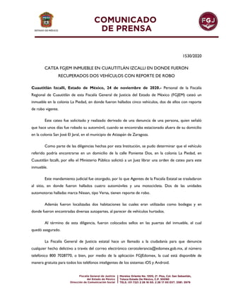 1530/2020
CATEA FGJEM INMUEBLE EN CUAUTITLÁN IZCALLI EN DONDE FUERON
RECUPERADOS DOS VEHÍCULOS CON REPORTE DE ROBO
Cuautitlán Izcalli, Estado de México, 24 de noviembre de 2020.- Personal de la Fiscalía
Regional de Cuautitlán de esta Fiscalía General de Justicia del Estado de México (FGJEM) cateó un
inmueble en la colonia La Piedad, en donde fueron hallados cinco vehículos, dos de ellos con reporte
de robo vigente.
Este cateo fue solicitado y realizado derivado de una denuncia de una persona, quien señaló
que hace unos días fue robado su automóvil, cuando se encontraba estacionado afuera de su domicilio
en la colonia San José El Jaral, en el municipio de Atizapán de Zaragoza.
Como parte de las diligencias hechas por esta Institución, se pudo determinar que el vehículo
referido podría encontrarse en un domicilio de la calle Poniente Dos, en la colonia La Piedad, en
Cuautitlán Izcalli, por ello el Ministerio Público solicitó a un Juez librar una orden de cateo para este
inmueble.
Este mandamiento judicial fue otorgado, por lo que Agentes de la Fiscalía Estatal se trasladaron
al sitio, en donde fueron hallados cuatro automóviles y una motocicleta. Dos de las unidades
automotoras halladas marca Nissan, tipo Versa, tienen reporte de robo.
Además fueron localizadas dos habitaciones las cuales eran utilizadas como bodegas y en
donde fueron encontradas diversas autopartes, al parecer de vehículos hurtados.
Al término de esta diligencia, fueron colocados sellos en las puertas del inmueble, el cual
quedó asegurado.
La Fiscalía General de Justicia estatal hace un llamado a la ciudadanía para que denuncie
cualquier hecho delictivo a través del correo electrónico cerotolerancia@edomex.gob.mx, al número
telefónico 800 7028770, o bien, por medio de la aplicación FGJEdomex, la cual está disponible de
manera gratuita para todos los teléfonos inteligentes de los sistemas iOS y Android.
 