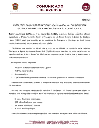 1548/2021
CATEA FGJEM DOS INMUEBLES EN TEOLOYUCAN Y NAUCALPAN DONDE FUERON
RECUPERADOS VEHÍCULOS Y MERCANCÍA REPORTADA COMO ROBADA
Teoloyucan, Estado de México, 16 de noviembre de 2021.- En acciones distintas, personal de la Fiscalía
Especializada en Delitos Cometidos Contra el Transporte de esta Fiscalía General de Justicia del Estado de
México (FGJEM) cateó dos inmuebles en los municipios de Teoloyucan y Naucalpan, en donde fueron
recuperados vehículos y mercancía reportada como robada.
Derivado de una investigación iniciada por el robo de un vehículo con mercancía en la región de
Teoloyucan, el Agente de Ministerio Público de la FGJEM solicitó a un Juez librar una orden de cateo para una
vivienda ubicada en el Barrio Santa Cruz del Monte, en este municipio, en donde al parecer se encontraba la
unidad automotora robada.
En el lugar fue hallado lo siguiente:
 Dos chasis porta contenedor de la marca Operbus
 Un Dolly marca Operbus
 Dos contenedores
 Cajas de bebida energizante marca Monster, con un valor aproximado de 1 millón 500 mil pesos
Este inmueble fue asegurado, en tanto las indagatorias continúan a fin de asegurar a personas relacionadas
con estos hechos.
Por otro lado, servidores públicos de esta Institución se trasladaron a una vivienda ubicada en la colonia Los
Remedios, en el municipio de Naucalpan, donde fue encontrada la siguiente mercancía reportada como robada:
 25 bultos de alimento para mascota
 1000 sobres de alimento para mascota
 600 latas de alimento para mascota
 18 bultos de arena para gato
Este domicilio cateado quedó asegurado y fueron colocados sellos en las puertas de acceso del inmueble.
 